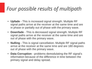 Four possible results of multipath
● Upfade - This is increased signal strength. Multiple RF
signal paths arrive at the receiver at the same time and are
in phase or partially out of phase with the primary wave.
● Downfade - This is decreased signal strength. Multiple RF
signal paths arrive at the receiver at the same time and are
out of phase with the primary wave.
● Nulling - This is signal cancellation. Multiple RF signal paths
arrive at the receiver at the same time and are 180 degrees
out of phase with the primary wave.
● Data Corruption - problems demodulating the RF signal’s
information because of the difference in time between the
primary signal and delay spread.
 