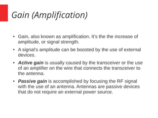 Gain (Amplification)
● Gain, also known as amplification. It’s the the increase of
amplitude, or signal strength.
● A signal’s amplitude can be boosted by the use of external
devices.
● Active gain is usually caused by the transceiver or the use
of an amplifier on the wire that connects the transceiver to
the antenna.
● Passive gain is accomplished by focusing the RF signal
with the use of an antenna. Antennas are passive devices
that do not require an external power source.
 