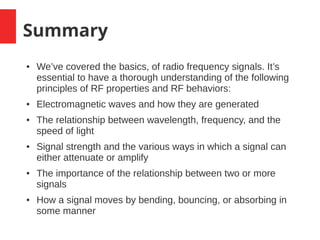 Summary
● We’ve covered the basics, of radio frequency signals. It’s
essential to have a thorough understanding of the following
principles of RF properties and RF behaviors:
● Electromagnetic waves and how they are generated
● The relationship between wavelength, frequency, and the
speed of light
● Signal strength and the various ways in which a signal can
either attenuate or amplify
● The importance of the relationship between two or more
signals
● How a signal moves by bending, bouncing, or absorbing in
some manner
 