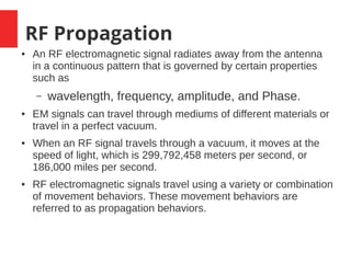 RF Propagation
● An RF electromagnetic signal radiates away from the antenna
in a continuous pattern that is governed by certain properties
such as
– wavelength, frequency, amplitude, and Phase.
● EM signals can travel through mediums of different materials or
travel in a perfect vacuum.
● When an RF signal travels through a vacuum, it moves at the
speed of light, which is 299,792,458 meters per second, or
186,000 miles per second.
● RF electromagnetic signals travel using a variety or combination
of movement behaviors. These movement behaviors are
referred to as propagation behaviors.
 