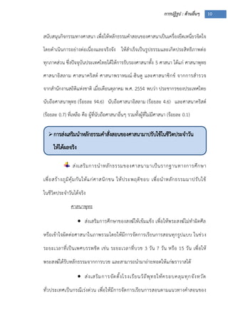 การปฏิรูป : ด้านอื่นๆ 10
การส่งเสริมนาหลักธรรมคาสั่งสอนของศาสนามาปรับใช้ในชีวิตประจาวัน
ให้ได้ผลจริง

 ได้ผลจริง
สนับสนุนกิจกรรมทางศาสนา เพื่อให้หลักธรรมคาสอนของศาสนาเป็นเครื่องยึดเหนี่ยวจิตใจ
โดยดาเนินการอย่างต่อเนื่องและจริงจัง ให้สาเร็จเป็นรูปธรรมและเกิดประสิทธิภาพต่อ
ทุกภาคส่วน ซึ่งปัจจุบันประเทศไทยได้ให้การรับรองศาสนาทั้ง 5 ศาสนา ได้แก่ ศาสนาพุทธ
ศาสนาอิสลาม ศาสนาคริสต์ ศาสนาพราหมณ์-ฮินดู และศาสนาซิกข์ จากการสารวจ
จากสานักงานสถิติแห่งชาติ เมื่อเดือนตุลาคม พ.ศ. 2554 พบว่า ประชากรของประเทศไทย
นับถือศาสนาพุทธ (ร้อยละ 94.6) นับถือศาสนาอิสลาม (ร้อยละ 4.6) และศาสนาคริสต์
(ร้อยละ 0.7) ที่เหลือ คือ ผู้ที่นับถือศาสนาอื่นๆ รวมทั้งผู้ที่ไม่มีศาสนา (ร้อยละ 0.1)
ส่งเสริมการนาหลักธรรมของศาสนามาเป็นรากฐานทางการศึกษา
เพื่อสร้างภูมิคุ้มกันให้แก่ศาสนิกชน ให้ประพฤติชอบ เพื่อนาหลักธรรมมาปรับใช้
ในชีวิตประจาวันได้จริง
ศาสนาพุทธ
 ส่งเสริมการศึกษาของสงฆ์ให้เข้มแข็ง เพื่อให้พระสงฆ์ไม่ทาผิดศีล
หรือเข้าใจผิดต่อศาสนาในภาพรวมโดยให้มีการจัดการเรียนการสอนทุกรูปแบบ ในช่วง
ระยะเวลาที่เป็นเพศบรรพชิต เช่น ระยะเวลาที่บวช 3 วัน 7 วัน หรือ 15 วัน เพื่อให้
พระสงฆ์ได้รับหลักธรรมจากการบวช และสามารถนามาถ่ายทอดให้แก่ฆราวาสได้
 ส่งเสริมการจัดตั้งโรงเรียนวิถีพุทธให้ครอบคลุมทุกจังหวัด
ทั่วประเทศเป็นกรณีเร่งด่วน เพื่อให้มีการจัดการเรียนการสอนตามแนวทางคาสอนของ
 