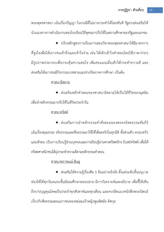 การปฏิรูป : ด้านอื่นๆ 11
พระพุทธศาสนา เน้นเรื่องปัญญา ในกรณีที่ไม่อาจกระทาได้โดยทันที รัฐควรส่งเสริมให้
นาแนวทางการดาเนินงานของโรงเรียนวิถีพุทธมาปรับใช้ในสถานศึกษาของรัฐและเอกชน
 ปรับหลักสูตรการเรียนการสอนวิชาพระพุทธศาสนาให้มีมาตรการ
ที่จูงใจเพื่อให้เยาวชนเข้าถึงและเข้าใจง่าย เช่น ให้เด็กเข้าใจคาสอนโดยใช้ภาษาง่ายๆ
มีรูปภาพประกอบเพื่อกระตุ้นความสนใจ เพิ่มคะแนนเมื่อเด็กได้กระทาความดี และ
ส่งเสริมให้เยาวชนมีกิจกรรมบวชสามเณรช่วงปิดภาคการศึกษา เป็นต้น
ศาสนาอิสลาม
 ส่งเสริมหลักคาสอนของศาสนาอิสลามให้เป็นวิถีชีวิตของมุสลิม
เพื่อนาหลักธรรมมาปรับใช้ในชีวิตประจาวัน
ศาสนาคริสต์
 ส่งเสริมการนาหลักธรรมคาสั่งสอนของพระคริสตธรรมคัมภีร์
เน้นเรื่องคุณธรรม จริยธรรมและศีลธรรมมาใช้ให้ได้ผลจริงในทุกมิติ ทั้งส่วนตัว ครอบครัว
และสังคม เป็นการเรียนรู้ส่วนบุคคลและการเรียนรู้ผ่านทางคริสตจักร (โบสถ์คริสต์) เพื่อให้
คริสตศาสนิกชนได้มุ่งกระทาความดีตามหลักธรรมคาสอน
ศาสนาพราหมณ์-ฮินดู
 ส่งเสริมให้ความรู้เรื่องศีล 5 ข้ออย่างจริงจัง ตั้งแต่ระดับชั้นอนุบาล
ท่องให้ได้ทุกวันจนจบชั้นมัธยมศึกษาตอนปลาย มีการวิเคราะห์และอธิบาย เพื่อชี้ให้เห็น
ถึงบาปบุญคุณโทษเป็นประจาทุกสัปดาห์และทุกเดือน และควรยึดแนวหนังสือพระนิพนธ์
เกี่ยวกับศีลธรรมสอนเยาวชนของหม่อมเจ้าหญิงพูนพิสมัย ดิศกุล
 