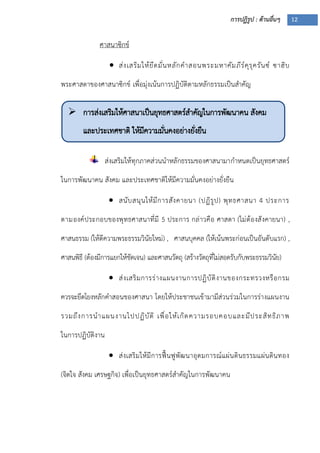 การปฏิรูป : ด้านอื่นๆ 12
 การส่งเสริมให้ศาสนาเป็นยุทธศาสตร์สาคัญในการพัฒนาคน สังคม
และประเทศชาติ ให้มีความมั่นคงอย่างยั่งยืน

 ได้ผลจริง
ศาสนาซิกข์
 ส่งเสริมให้ยึดมั่นหลักคาสอนพระมหาคัมภีร์คุรุครันซ์ ซาฮิบ
พระศาสดาของศาสนาซิกข์ เพื่อมุ่งเน้นการปฏิบัติตามหลักธรรมเป็นสาคัญ
ส่งเสริมให้ทุกภาคส่วนนาหลักธรรมของศาสนามากาหนดเป็นยุทธศาสตร์
ในการพัฒนาคน สังคม และประเทศชาติให้มีความมั่นคงอย่างยั่งยืน
 สนับสนุนให้มีการสังคายนา (ปฏิรูป) พุทธศาสนา 4 ประการ
ตามองค์ประกอบของพุทธศาสนาที่มี 5 ประการ กล่าวคือ ศาสดา (ไม่ต้องสังคายนา) ,
ศาสนธรรม (ให้ตีความพระธรรมวินัยใหม่) , ศาสนบุคคล (ให้เน้นพระก่อนเป็นอันดับแรก) ,
ศาสนพิธี (ต้องมีการแยกให้ชัดเจน) และศาสนวัตถุ (สร้างวัตถุที่ไม่สอดรับกับพระธรรมวินัย)
 ส่งเสริมการร่างแผนงานการปฏิบัติงานของกระทรวงหรือกรม
ควรจะยึดโยงหลักคาสอนของศาสนา โดยให้ประชาชนเข้ามามีส่วนร่วมในการร่างแผนงาน
รวมถึงการนาแผนงานไปปฏิบัติ เพื่อให้เกิดความรอบคอบและมีประสิทธิภาพ
ในการปฏิบัติงาน
 ส่งเสริมให้มีการฟื้นฟูพัฒนาอุดมการณ์แผ่นดินธรรมแผ่นดินทอง
(จิตใจ สังคม เศรษฐกิจ) เพื่อเป็นยุทธศาสตร์สาคัญในการพัฒนาคน
 
