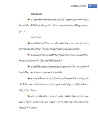 การปฏิรูป : ด้านอื่นๆ 15
ศาสนาอิสลาม
ส่งเสริมหลักธรรมคาสอนของศาสนา คือ โอสถชั้นเลิศในการบาบัดและ
ขัดเกลาจิตใจ เพื่อให้เป็นคนที่สมบูรณ์ดารงชีวิตในกรอบแห่งหลักธรรมให้มีคุณภาพและ
คุณธรรม
ศาสนาคริสต์
ส่งเสริมให้มีการทากิจกรรมร่วมกัน ร่วมมือกับทางราชการและประสานกับ
ฝุายศาสนิกสัมพันธ์ทุกศาสนา เพื่อให้เกิดความรู้ความเข้าใจในแก่นแท้ของศาสนา
ส่งเสริมหลักธรรมคาสอนของศาสนาควรเริ่มที่ตัวบุคคล และควรบรรจุศาสนา
เข้าสู่ทุกแผนพัฒนาของชาติ เพื่อนาแผนไปใช้ให้สัมฤทธิ์ผล
ส่งเสริมให้มีกฎหมาย/พระราชบัญญัติรับรององค์การทั้ง 5 ศาสนา เพื่อให้
ทาหน้าที่พัฒนาคน สังคม และประเทศชาติอย่างจริงจัง
ควรเสนอให้กรมการศาสนาเป็นหน่วยงานขึ้นตรงต่อสานักนายกรัฐมนตรี
เพื่อให้เป็นแนวทางหลักธรรมกับการบริหารในยุทธศาสตร์สาคัญต่างๆ เริ่มตั้งแต่ต้นทาง
มิใช่ถูกนามาใช้ปลายทาง
เปิดโอกาสให้ผู้นาทางศาสนาเข้ามามีส่วนร่วมให้ข้อมูลในการกาหนด
นโยบายที่เกี่ยวข้องด้านศาสนา เพื่อให้นโยบายมีความครอบคลุมสอดคล้องต่อสภาพ
ความเป็นจริงของสังคม
 