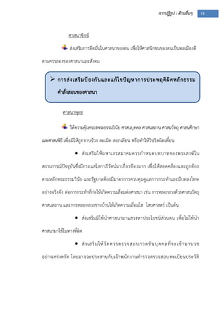 การปฏิรูป : ด้านอื่นๆ 16
 การส่งเสริมป้องกันและแก้ไขปัญหาการประพฤติผิดหลักธรรม
คาสั่งสอนของศาสนา
ศาสนาซิกข์
ส่งเสริมการยึดมั่นในศาสนาของตน เพื่อให้ศาสนิกชนของตนเป็นพลเมืองดี
ตามครรลองของศาสนาและสังคม
ศาสนาพุทธ
ให้ความคุ้มครองพระธรรมวินัย ศาสนบุคคล ศาสนสถาน ศาสนวัตถุ ศาสนศึกษา
และศาสนพิธี เพื่อมิให้ถูกจาบจ้วง ละเมิด ลอกเลียน หรือทาให้วิปริตผิดเพี้ยน
 ส่งเสริมให้มหาเถรสมาคมควรกาหนดบทบาทของพระสงฆ์ใน
สถานการณ์ปัจจุบันซึ่งมีกระแสโลกาภิวัตน์มาเกี่ยวข้องมาก เพื่อให้สอดคล้องและถูกต้อง
ตามหลักพระธรรมวินัย และรัฐบาลต้องมีมาตรการควบคุมดูแลการกระทาและมีบทลงโทษ
อย่างจริงจัง ต่อการกระทาที่ก่อให้เกิดความเสื่อมต่อศาสนา เช่น การหลอกลวงด้วยศาสนวัตถุ
ศาสนสถาน และการหลอกลวงชาวบ้านให้เกิดความเลื่อมใส ไสยศาสตร์ เป็นต้น
 ส่งเสริมมิให้นาศาสนามาแสวงหาประโยชน์ส่วนตน เพื่อไม่ให้นา
ศาสนามาใช้ในทางที่ผิด
 ส่งเสริมให้วัดควรตรวจสอบกวดขันบุคคลที่จะเข้ามาบวช
อย่างเคร่งครัด โดยอาจจะประสานกับเจ้าพนักงานตารวจตรวจสอบทะเบียนประวัติ
 