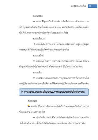 การปฏิรูป : ด้านอื่นๆ 18
 การส่งเสริมบทบาทของสื่อมวลชนในการนาเสนอประเด็นที่เกี่ยวกับศาสนา
ศาสนาพุทธ
 เสนอให้รัฐควรมีหลักเกณฑ์การคัดเลือกรายการที่เผยแผ่ธรรมะ
ทางวิทยุกระจายเสียง ให้เป็นเรื่องหลักธรรมคาสั่งสอน และไม่มีผลประโยชน์ใดแอบแฝง
เพื่อให้เป็นรายการเผยแพร่ทางวิทยุเกี่ยวกับธรรมะอย่างแท้จริง
ศาสนาอิสลาม
 ส่งเสริมให้มีการออกอากาศเผยแพร่โดยวิทยากรผู้ทรงคุณวุฒิ
ทางศาสนา เพื่อให้ศาสนิกชนเข้าใจในหลักธรรมคาสอนอย่างถูกต้อง
ศาสนาคริสต์
 สนับสนุนให้มีการจัดสรรเวลาในการออกอากาศเผยแผ่คาสอน
เพื่อคุณค่าชีวิตและจิตใจ โดยกาหนดเป็นนโยบายแห่งชาติ ให้เป็นประโยชน์ต่อสังคม
ศาสนาซิกข์
 ส่งเสริมการเผยแผ่คาสอนทางวิทยุ โดยเน้นเยาวชนที่มักจะหลีกเลี่ยง
การปฏิบัติตามหลักธรรมคาสอน เพื่อให้เยาวชนได้ซึมซับการปฏิบัติตามหลักธรรมคาสอนให้มากขึ้น
ศาสนาพุทธ
ส่งเสริมให้สื่อมวลชนนาเสนอประเด็นที่เกี่ยวกับศาสนาพุทธในเชิงสร้างสรรค์
เพื่อเผยแผ่คาสั่งสอนอย่างถูกต้อง
 ส่งเสริมสื่อมวลชนให้มีความรับผิดชอบต่อสังคมในการนาเสนอข่าว
ที่เกี่ยวข้องกับศาสนา เพื่อปูองกันไม่ให้เกิดพฤติกรรมลอกเลียนแบบในการกระทาความผิด
 