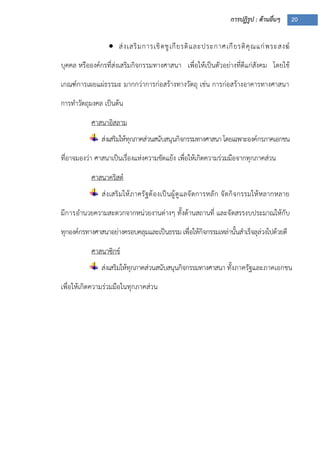 การปฏิรูป : ด้านอื่นๆ 20
 ส่งเสริมการเชิดชูเกียรติและประกาศเกียรติคุณแก่พระสงฆ์
บุคคล หรือองค์กรที่ส่งเสริมกิจกรรมทางศาสนา เพื่อให้เป็นตัวอย่างที่ดีแก่สังคม โดยใช้
เกณฑ์การเผยแผ่ธรรมะ มากกว่าการก่อสร้างทางวัตถุ เช่น การก่อสร้างอาคารทางศาสนา
การทาวัตถุมงคล เป็นต้น
ศาสนาอิสลาม
ส่งเสริมให้ทุกภาคส่วนสนับสนุนกิจกรรมทางศาสนา โดยเฉพาะองค์กรภาคเอกชน
ที่อาจมองว่า ศาสนาเป็นเรื่องแห่งความขัดแย้ง เพื่อให้เกิดความร่วมมือจากทุกภาคส่วน
ศาสนาคริสต์
ส่งเสริมให้ภาครัฐต้องเป็นผู้ดูแลจัดการหลัก จัดกิจกรรมให้หลากหลาย
มีการอานวยความสะดวกจากหน่วยงานต่างๆ ทั้งด้านสถานที่ และจัดสรรงบประมาณให้กับ
ทุกองค์กรทางศาสนาอย่างครอบคลุมและเป็นธรรม เพื่อให้กิจกรรมเหล่านั้นสาเร็จลุล่วงไปด้วยดี
ศาสนาซิกข์
ส่งเสริมให้ทุกภาคส่วนสนับสนุนกิจกรรมทางศาสนา ทั้งภาครัฐและภาคเอกชน
เพื่อให้เกิดความร่วมมือในทุกภาคส่วน
 