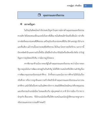 การปฏิรูป : ด้านอื่นๆ 21
 สภาพปัญหา
ในปัจจุบันสังคมไทยกาลังประสบปัญหาวิกฤตการณ์ทางด้านคุณธรรมและจริยธรรม
ความคิด จิตใจของคนเปลี่ยนแปลงไปในทางที่เสื่อม คนในสังคมมีค่านิยมที่เปลี่ยนไป กล่าวคือ
จากเดิมที่เคยยกย่องคนดีมีศีลธรรม แต่ปัจจุบันกลับยกย่องคนที่มีเงิน มีตาแหน่งสูง มีอานาจ
และชื่อเสียง แม้ว่าคนนั้นจะประพฤติผิดศีลธรรม ได้เงินมาโดยทางทุจริตก็ตาม นอกจากนี้
ยังขาดจิตสานึกและความยับยั้งชั่งใจ เมื่อมีสิ่งเร้าเข้ามาจึงไม่มีเครื่องยึดเหนี่ยวจิตใจ นาไปสู่
ปัญหาการทุจริตคอร์รัปชัน การฉ้อราษฎร์บังหลวง
หากพิจารณาด้านนโยบายของรัฐในด้านคุณธรรมและจริยธรรม พบว่านโยบายของ
รัฐบาลมุ่งเน้นในการพัฒนาเศรษฐกิจเป็นสาคัญ ไม่ได้ให้ความสนใจหรือให้ความสาคัญเรื่อง
การพัฒนาคุณธรรมจริยธรรมเท่าที่ควร อีกทั้งระบบและนโยบายการศึกษาไม่ได้เน้นเรื่อง
จริยศึกษา หรือการปลูกฝังและการสร้างจิตสานึกด้านคุณธรรมและจริยธรรมแก่เยาวชน
เท่าที่ควร แต่มักใส่ใจเรื่องความเป็นเลิศทางวิชาการ ส่งผลให้สังคมไทยมีคนเก่งที่ขาดคุณธรรม
และจริยธรรมจานวนไม่น้อย ในขณะเดียวกัน กลุ่มบุคคลต่างๆ อาทิ นักการเมือง ข้าราชการ
นักธุรกิจ สื่อมวลชน ก็มีจานวนไม่น้อยที่ไม่ให้ความสนใจและไม่ปฏิบัติตามมาตรฐานทาง
จริยธรรมและจรรยาบรรณที่กาหนดไว้
 คุณธรรมและจริยธรรม
 