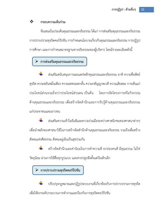 การปฏิรูป : ด้านอื่นๆ 22
 การส่งเสริมคุณธรรมและจริยธรรม
 การปราบปรามทุจริตคอร์รัปชัน
 กรอบความเห็นร่วม
ข้อเสนอในประเด็นคุณธรรมและจริยธรรม ได้แก่ การส่งเสริมคุณธรรมและจริยธรรม
การปราบปรามทุจริตคอร์รัปชัน การกาหนดนโยบายเกี่ยวกับคุณธรรมและจริยธรรม การปฏิรูป
การศึกษา และการกาหนดมาตรฐานทางจริยธรรมของผู้บริหาร โดยมีรายละเอียดดังนี้
ส่งเสริมสนับสนุนการเผยแพร่หลักคุณธรรมและจริยธรรม อาทิ ความซื่อสัตย์
สุจริต ความขยันหมั่นเพียร ความอดทนอดกลั้น ความกตัญญูกตเวที ความเสียสละ การเห็นแก่
ประโยชน์ส่วนรวมยิ่งกว่าประโยชน์ส่วนตน เป็นต้น โดยการจัดโครงการหรือกิจกรรม
ด้านคุณธรรมและจริยธรรม เพื่อสร้างจิตสานึกและการรับรู้ด้านคุณธรรมและจริยธรรม
แก่ประชาชนและเยาวชน
ส่งเสริมความเข้าใจอันดีและความร่วมมือระหว่างศาสนิกชนของศาสนาต่างๆ
เพื่อนาพลังของศาสนาใช้ในการสร้างจิตสานึกด้านคุณธรรมและจริยธรรม รวมถึงเพื่อสร้าง
สังคมแห่งศีลธรรม สังคมอยู่เย็นเป็นสุขร่วมกัน
สร้างจิตสานึกและค่านิยมในการทาความดี ยกย่องคนดี มีคุณธรรม ไม่ใช่
วัตถุนิยม ผ่านการใช้สื่อทุกรูปแบบ และควรปลูกฝังตั้งแต่วัยเด็กเล็ก
ปรับปรุงกฎหมายและปฏิรูประบบงานที่เกี่ยวข้องกับการปราบปรามการทุจริต
เพื่อให้ยกระดับกระบวนการทางานและปูองกันการทุจริตคอร์รัปชัน
 