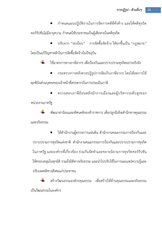 การปฏิรูป : ด้านอื่นๆ 23
 กาหนดแผนปฏิบัติงานในการจัดการคดีที่คั่งค้าง และให้คดีทุจริต
คอร์รัปชันไม่มีอายุความ กาหนดให้ประชาชนเป็นผู้เสียหายในคดีทุจริต
 ปรับจาก “ระเบียบ” การจัดซื้อจัดจ้าง ให้ยกขึ้นเป็น “กฎหมาย”
โดยเป็นแก้ปัญหาหลักในการจัดซื้อจัดจ้างในปัจจุบัน
ใช้มาตรการทางภาษีอากร เพื่อปูองกันและปราบปรามทุจริตอย่างจริงจัง
 กระทรวงการคลังควรปฏิรูปการจัดเก็บภาษีอากร โดยให้ลดการใช้
ดุลพินิจส่วนบุคคลของเจ้าหน้าที่สรรพากรในการประเมินภาษี
 ตรวจสอบภาษีย้อนหลังนักการเมืองและผู้บริหารระดับสูงของ
หน่วยงานภาครัฐ
พัฒนาค่านิยมและทัศนคติของข้าราชการ เพื่อปลูกฝังจิตสานึกทางคุณธรรม
และจริยธรรม
 ให้สานักงานผู้ตรวจการแผ่นดิน สานักงานคณะกรรมการปูองกันและ
ปราบปรามการทุจริตแห่งชาติ สานักงานคณะกรรมการปูองกันและปราบปรามการทุจริต
ในภาครัฐ และองค์กรที่เกี่ยวข้อง ร่วมกันจัดทาและขยายนิยามการทุจริตคอร์รัปชัน
ให้ครอบคลุมในทุกมิติ รวมถึงมิติทางจริยธรรม และนาไปปรับใช้ในการเผยแพร่ความรู้และ
ปรับเจตคติทางสังคมแก่ประชาชน
สร้างวัฒนธรรมองค์กรคุณธรรม เพื่อสร้างให้ด้านคุณธรรมและจริยธรรม
เป็นวัฒนธรรมในองค์กร
 