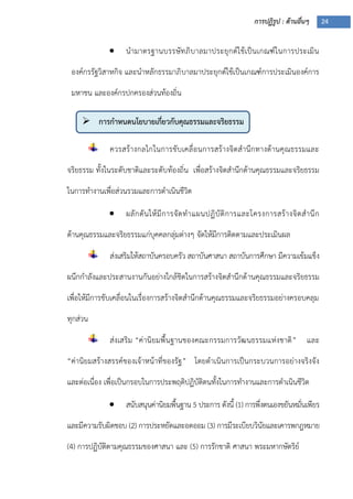 การปฏิรูป : ด้านอื่นๆ 24
 การกาหนดนโยบายเกี่ยวกับคุณธรรมและจริยธรรม
 นามาตรฐานบรรษัทภิบาลมาประยุกต์ใช้เป็นเกณฑ์ในการประเมิน
องค์กรรัฐวิสาหกิจ และนาหลักธรรมาภิบาลมาประยุกต์ใช้เป็นเกณฑ์การประเมินองค์การ
มหาชน และองค์กรปกครองส่วนท้องถิ่น
ควรสร้างกลไกในการขับเคลื่อนการสร้างจิตสานึกทางด้านคุณธรรมและ
จริยธรรม ทั้งในระดับชาติและระดับท้องถิ่น เพื่อสร้างจิตสานึกด้านคุณธรรมและจริยธรรม
ในการทางานเพื่อส่วนรวมและการดาเนินชีวิต
 ผลักดันให้มีการจัดทาแผนปฏิบัติการและโครงการสร้างจิตสานึก
ด้านคุณธรรมและจริยธรรมแก่บุคคลกลุ่มต่างๆ จัดให้มีการติดตามและประเมินผล
ส่งเสริมให้สถาบันครอบครัว สถาบันศาสนา สถาบันการศึกษา มีความเข้มแข็ง
ผนึกกาลังและประสานงานกันอย่างใกล้ชิดในการสร้างจิตสานึกด้านคุณธรรมและจริยธรรม
เพื่อให้มีการขับเคลื่อนในเรื่องการสร้างจิตสานึกด้านคุณธรรมและจริยธรรมอย่างครอบคลุม
ทุกส่วน
ส่งเสริม “ค่านิยมพื้นฐานของคณะกรรมการวัฒนธรรมแห่งชาติ” และ
“ค่านิยมสร้างสรรค์ของเจ้าหน้าที่ของรัฐ” โดยดาเนินการเป็นกระบวนการอย่างจริงจัง
และต่อเนื่อง เพื่อเป็นกรอบในการประพฤติปฏิบัติตนทั้งในการทางานและการดาเนินชีวิต
 สนับสนุนค่านิยมพื้นฐาน 5 ประการ ดังนี้ (1) การพึ่งตนเองขยันหมั่นเพียร
และมีความรับผิดชอบ (2) การประหยัดและอดออม (3) การมีระเบียบวินัยและเคารพกฎหมาย
(4) การปฏิบัติตามคุณธรรมของศาสนา และ (5) การรักชาติ ศาสนา พระมหากษัตริย์
 