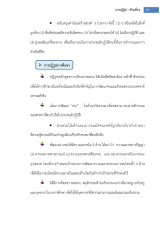 การปฏิรูป : ด้านอื่นๆ 25
 การปฏิรูปการศึกษา
 สนับสนุนค่านิยมสร้างสรรค์ 5 ประการ ดังนี้ (1) การยืนหยัดในสิ่งที่
ถูกต้อง (2) ซื่อสัตย์และมีความรับผิดชอบ (3) โปร่งใสตรวจสอบได้ (4) ไม่เลือกปฏิบัติ และ
(5) มุ่งผลสัมฤทธิ์ของงาน เพื่อเป็นกรอบในการประพฤติปฏิบัติตนทั้งในการทางานและการ
ดาเนินชีวิต
ปฏิรูปหลักสูตรการเรียนการสอน ให้เน้นสิทธิพลเมือง หน้าที่ ศีลธรรม
เพื่อให้การศึกษาเป็นเครื่องมือและปัจจัยที่สาคัญในการพัฒนาคนและสังคมของประเทศชาติ
อย่างแท้จริง
เน้นการพัฒนา “คน” ในด้านจริยธรรม เพื่อจะสามารถนาหลักธรรม
ของศาสนาที่ตนนับถือไปประพฤติปฏิบัติ
 ส่งเสริมให้เด็กและเยาวชนมีทัศนะคติที่ถูกต้องเกี่ยวกับศาสนา
มีความรู้ความเข้าใจอย่างถูกต้องเกี่ยวกับศาสนาที่ตนนับถือ
พัฒนาเยาวชนให้มีความฉลาดใน 4 ด้าน ได้แก่ (1) ความฉลาดทางปัญญา
(2) ความฉลาดทางอารมณ์ (3) ความฉลาดทางศีลธรรม และ (4) ความฉลาดในการชนะ
อุปสรรค โดยมีการกาหนดเปูาหมายการพัฒนาความฉลาดของเยาวชนไทยทั้ง 4 ด้าน
เพื่อให้เยาวชนไทยมีความฉลาดในแต่ละด้านโดยไม่ต่ากว่าเปูาหมายที่กาหนดไว้
ให้มีการคัดสรร ทดสอบ พฤติกรรมด้านจริยธรรมอย่างมีมาตรฐานกับครู
และบุคลากรในวงการศึกษา เพื่อให้ได้บุคลากรที่มีความสามารถและมีคุณธรรมจริยธรรม
 