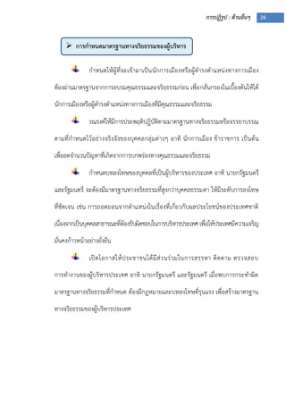 การปฏิรูป : ด้านอื่นๆ 26
 การกาหนดมาตรฐานทางจริยธรรมของผู้บริหาร
ประเทศ
กาหนดให้ผู้ที่จะเข้ามาเป็นนักการเมืองหรือผู้ดารงตาแหน่งทางการเมือง
ต้องผ่านมาตรฐานจากการอบรมคุณธรรมและจริยธรรมก่อน เพื่อกลั่นกรองในเบื้องต้นให้ได้
นักการเมืองหรือผู้ดารงตาแหน่งทางการเมืองที่มีคุณธรรมและจริยธรรม
รณรงค์ให้มีการประพฤติปฏิบัติตามมาตรฐานทางจริยธรรมหรือจรรยาบรรณ
ตามที่กาหนดไว้อย่างจริงจังของบุคคลกลุ่มต่างๆ อาทิ นักการเมือง ข้าราชการ เป็นต้น
เพื่อลดจานวนปัญหาที่เกิดจากการบกพร่องทางคุณธรรมและจริยธรรม
กาหนดบทลงโทษของบุคคลที่เป็นผู้บริหารของประเทศ อาทิ นายกรัฐมนตรี
และรัฐมนตรี จะต้องมีมาตรฐานทางจริยธรรมที่สูงกว่าบุคคลธรรมดา ให้มีระดับการลงโทษ
ที่ชัดเจน เช่น การถอดถอนจากตาแหน่งในเรื่องที่เกี่ยวกับผลประโยชน์ของประเทศชาติ
เนื่องจากเป็นบุคคลสาธารณะที่ต้องรับผิดชอบในการบริหารประเทศ เพื่อให้ประเทศมีความเจริญ
มั่นคงก้าวหน้าอย่างยั่งยืน
เปิดโอกาสให้ประชาชนได้มีส่วนร่วมในการสรรหา ติดตาม ตรวจสอบ
การทางานของผู้บริหารประเทศ อาทิ นายกรัฐมนตรี และรัฐมนตรี เมื่อพบการกระทาผิด
มาตรฐานทางจริยธรรมที่กาหนด ต้องมีกฎหมายและบทลงโทษที่รุนแรง เพื่อสร้างมาตรฐาน
ทางจริยธรรมของผู้บริหารประเทศ
 
