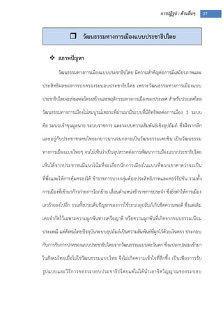 การปฏิรูป : ด้านอื่นๆ 27
 สภาพปัญหา
วัฒนธรรมทางการเมืองแบบประชาธิปไตย มีความสาคัญต่อการมีเสถียรภาพและ
ประสิทธิผลของการปกครองระบอบประชาธิปไตย เพราะวัฒนธรรมทางการเมืองแบบ
ประชาธิปไตยจะส่งผลต่อโครงสร้างและพฤติกรรมทางการเมืองของประเทศ สาหรับประเทศไทย
วัฒนธรรมทางการเมืองไม่สมบูรณ์เพราะที่ผ่านมามีระบบที่มีอิทธิพลต่อการเมือง 3 ระบบ
คือ ระบบเจ้าขุนมูลนาย ระบบราชการ และระบบความสัมพันธ์เชิงอุปถัมภ์ ซึ่งฝังรากลึก
และอยู่กับประชาชนคนไทยมายาวนานจนกลายเป็นวัฒนธรรมเคยชิน เป็นวัฒนธรรม
ทางการเมืองแบบไทยๆ จนไม่เห็นว่าเป็นอุปสรรคต่อการพัฒนาการเมืองแบบประชาธิปไตย
เห็นได้จากประชาชนมีแนวโน้มที่จะเลือกนักการเมืองในแบบที่พวกเขาคาดว่าจะเป็น
ที่พึ่งและให้การคุ้มครองได้ ข้าราชการบางกลุ่มด้อยประสิทธิภาพและคอร์รัปชัน รวมทั้ง
การเมืองที่เข้ามาก้าวก่ายการโยกย้าย เลื่อนตาแหน่งข้าราชการประจา ซึ่งยิ่งทาให้การเมือง
เลวร้ายลงไปอีก รวมทั้งประเด็นปัญหาของการใช้ระบบอุปถัมภ์เกินขีดความพอดี ซึ่งแต่เดิม
เคยจากัดไว้เฉพาะความผูกพันทางเครือญาติ หรือความผูกพันที่เกิดจากขนบธรรมเนียม
ประเพณี แต่สังคมไทยปัจจุบันระบบอุปถัมภ์เป็นความสัมพันธ์ที่ผูกไว้ด้วยเงินตรา ประกอบ
กับการรับการปกครองแบบประชาธิปไตยจากวัฒนธรรมแบบตะวันตก ซึ่งแปลกปลอมเข้ามา
ในสังคมไทยเมื่อไม่ใช่วัฒนธรรมแบบไทย จึงไม่เกิดความเข้าใจที่ลึกซึ้ง เป็นเพียงการรับ
รูปแบบและวิธีการของระบอบประชาธิปไตยแต่ไม่ได้นาเอาจิตวิญญาณของระบอบ
 วัฒนธรรมทางการเมืองแบบประชาธิปไตย
 