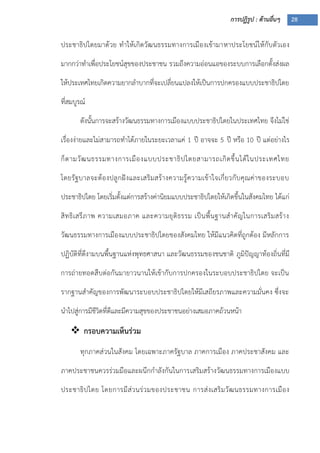 การปฏิรูป : ด้านอื่นๆ 28
ประชาธิปไตยมาด้วย ทาให้เกิดวัฒนธรรมทางการเมืองเข้ามาหาประโยชน์ให้กับตัวเอง
มากกว่าทาเพื่อประโยชน์สุขของประชาชน รวมถึงความอ่อนแอของระบบการเลือกตั้งส่งผล
ให้ประเทศไทยเกิดความยากลาบากที่จะเปลี่ยนแปลงให้เป็นการปกครองแบบประชาธิปไตย
ที่สมบูรณ์
ดังนั้นการจะสร้างวัฒนธรรมทางการเมืองแบบประชาธิปไตยในประเทศไทย จึงไม่ใช่
เรื่องง่ายและไม่สามารถทาได้ภายในระยะเวลาแค่ 1 ปี อาจจะ 5 ปี หรือ 10 ปี แต่อย่างไร
ก็ตามวัฒนธรรมทางการเมืองแบบประชาธิปไตยสามารถเกิดขึ้นได้ในประเทศไทย
โดยรัฐบาลจะต้องปลูกฝังและเสริมสร้างความรู้ความเข้าใจเกี่ยวกับคุณค่าของระบอบ
ประชาธิปไตย โดยเริ่มตั้งแต่การสร้างค่านิยมแบบประชาธิปไตยให้เกิดขึ้นในสังคมไทย ได้แก่
สิทธิเสรีภาพ ความเสมอภาค และความยุติธรรม เป็นพื้นฐานสาคัญในการเสริมสร้าง
วัฒนธรรมทางการเมืองแบบประชาธิปไตยของสังคมไทย ให้มีแนวคิดที่ถูกต้อง มีหลักการ
ปฏิบัติที่ดีงามบนพื้นฐานแห่งพุทธศาสนา และวัฒนธรรมของชนชาติ ภูมิปัญญาท้องถิ่นที่มี
การถ่ายทอดสืบต่อกันมายาวนานให้เข้ากับการปกครองในระบอบประชาธิปไตย จะเป็น
รากฐานสาคัญของการพัฒนาระบอบประชาธิปไตยให้มีเสถียรภาพและความมั่นคง ซึ่งจะ
นาไปสู่การมีชีวิตที่ดีและมีความสุขของประชาชนอย่างเสมอภาคถ้วนหน้า
 กรอบความเห็นร่วม
ทุกภาคส่วนในสังคม โดยเฉพาะภาครัฐบาล ภาคการเมือง ภาคประชาสังคม และ
ภาคประชาชนควรร่วมมือและผนึกกาลังกันในการเสริมสร้างวัฒนธรรมทางการเมืองแบบ
ประชาธิปไตย โดยการมีส่วนร่วมของประชาชน การส่งเสริมวัฒนธรรมทางการเมือง
 