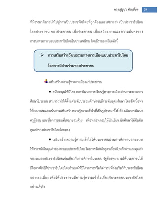 การปฏิรูป : ด้านอื่นๆ 29
 การเสริมสร้างวัฒนธรรมทางการเมืองแบบประชาธิปไตย
โดยการมีส่วนร่วมของประชาชน
ที่มีธรรมาภิบาลนาไปสู่การเป็นประชาธิปไตยที่ถูกต้องและเหมาะสม เป็นประชาธิปไตย
โดยประชาชน ของประชาชน เพื่อประชาชน เพื่อเสถียรภาพและความมั่นคงของ
การปกครองระบอบประชาธิปไตยในประเทศไทย โดยมีรายละเอียดดังนี้
เสริมสร้างความรู้ทางการเมืองแก่ประชาชน
 สนับสนุนให้มีโครงการพัฒนาการเรียนรู้ทางการเมืองผ่านกระบวนการ
ศึกษาในระบบ สามารถทาได้ตั้งแต่ระดับประถมศึกษาจนถึงระดับอุดมศึกษา โดยจัดเนื้อหา
ให้เหมาะสมและเน้นการเสริมสร้างความรู้ความเข้าใจที่เป็นรูปธรรม ทั้งนี้ ต้องเน้นการพัฒนา
ครูผู้สอน และสื่อการสอนที่เหมาะสมด้วย เพื่อหล่อหลอมให้นักเรียน นักศึกษาได้ซึมซับ
คุณค่าของประชาธิปไตยโดยตรง
 เสริมสร้างความรู้ความเข้าใจให้ประชาชนผ่านการศึกษานอกระบบ
ให้ตระหนักในคุณค่าของระบอบประชาธิปไตย โดยการจัดหลักสูตรเกี่ยวกับหลักการและคุณค่า
ของระบอบประชาธิปไตยเช่นเดียวกับการศึกษาในระบบ รัฐต้องพยายามให้ประชาชนได้
มีโอกาสฝึกวิถีประชาธิปไตยโดยกาหนดให้มีโครงการหรือกิจกรรมที่ส่งเสริมวิถีประชาธิปไตย
อย่างต่อเนื่อง เพื่อให้ประชาชนมีความรู้ความเข้าใจเกี่ยวกับระบอบประชาธิปไตย
อย่างแท้จริง
 
