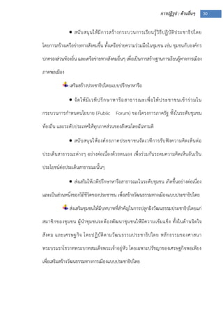 การปฏิรูป : ด้านอื่นๆ 30
 สนับสนุนให้มีการสร้างกระบวนการเรียนรู้วิธีปฏิบัติประชาธิปไตย
โดยการสร้างเครือข่ายทางสังคมขึ้น ทั้งเครือข่ายความร่วมมือในชุมชน เช่น ชุมชนกับองค์กร
ปกครองส่วนท้องถิ่น และเครือข่ายทางสังคมอื่นๆ เพื่อเป็นการสร้างฐานการเรียนรู้ทางการเมือง
ภาคพลเมือง
เสริมสร้างประชาธิปไตยแบบปรึกษาหารือ
 จัดให้มีเวทีปรึกษาหารือสาธารณะเพื่อให้ประชาชนเข้าร่วมใน
กระบวนการกาหนดนโยบาย (Public Forum) ของโครงการภาครัฐ ทั้งในระดับชุมชน
ท้องถิ่น และระดับประเทศให้ทุกภาคส่วนของสังคมโดยฉันทามติ
 สนับสนุนให้องค์กรภาคประชาชนจัดเวทีการรับฟังความคิดเห็นต่อ
ประเด็นสาธารณะต่างๆ อย่างต่อเนื่องด้วยตนเอง เพื่อร่วมกันระดมความคิดเห็นอันเป็น
ประโยชน์ต่อประเด็นสาธารณะนั้นๆ
 ส่งเสริมให้เวทีปรึกษาหารือสาธารณะในระดับชุมชน เกิดขึ้นอย่างต่อเนื่อง
และเป็นส่วนหนึ่งของวิถีชีวิตของประชาชน เพื่อสร้างวัฒนธรรมทางเมืองแบบประชาธิปไตย
ส่งเสริมชุมชนให้มีบทบาทที่สาคัญในการปลูกฝังวัฒนธรรมประชาธิปไตยแก่
สมาชิกของชุมชน ผู้นาชุมชนจะต้องพัฒนาชุมชนให้มีความเข้มแข็ง ทั้งในด้านจิตใจ
สังคม และเศรษฐกิจ โดยปฏิบัติตามวัฒนธรรมประชาธิปไตย หลักธรรมของศาสนา
พระบรมราโชวาทพระบาทสมเด็จพระเจ้าอยู่หัว โดยเฉพาะปรัชญาของเศรษฐกิจพอเพียง
เพื่อเสริมสร้างวัฒนธรรมทางการเมืองแบบประชาธิปไตย
 