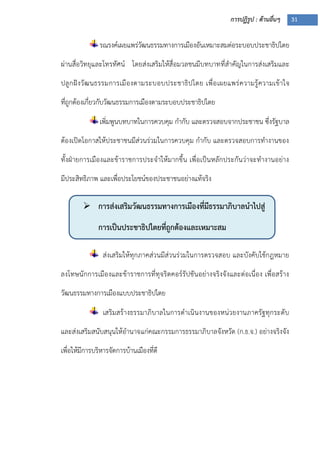 การปฏิรูป : ด้านอื่นๆ 31
 การส่งเสริมวัฒนธรรมทางการเมืองที่มีธรรมาภิบาลนาไปสู่
การเป็นประชาธิปไตยที่ถูกต้องและเหมาะสม

รณรงค์เผยแพร่วัฒนธรรมทางการเมืองอันเหมาะสมต่อระบอบประชาธิปไตย
ผ่านสื่อวิทยุและโทรทัศน์ โดยส่งเสริมให้สื่อมวลชนมีบทบาทที่สาคัญในการส่งเสริมและ
ปลูกฝังวัฒนธรรมการเมืองตามระบอบประชาธิปไตย เพื่อเผยแพร่ความรู้ความเข้าใจ
ที่ถูกต้องเกี่ยวกับวัฒนธรรมการเมืองตามระบอบประชาธิปไตย
เพิ่มพูนบทบาทในการควบคุม กากับ และตรวจสอบจากประชาชน ซึ่งรัฐบาล
ต้องเปิดโอกาสให้ประชาชนมีส่วนร่วมในการควบคุม กากับ และตรวจสอบการทางานของ
ทั้งฝุายการเมืองและข้าราชการประจาให้มากขึ้น เพื่อเป็นหลักประกันว่าจะทางานอย่าง
มีประสิทธิภาพ และเพื่อประโยชน์ของประชาชนอย่างแท้จริง
ส่งเสริมให้ทุกภาคส่วนมีส่วนร่วมในการตรวจสอบ และบังคับใช้กฎหมาย
ลงโทษนักการเมืองและข้าราชการที่ทุจริตคอร์รัปชันอย่างจริงจังและต่อเนื่อง เพื่อสร้าง
วัฒนธรรมทางการเมืองแบบประชาธิปไตย
เสริมสร้างธรรมาภิบาลในการดาเนินงานของหน่วยงานภาครัฐทุกระดับ
และส่งเสริมสนับสนุนให้อานาจแก่คณะกรรมการธรรมาภิบาลจังหวัด (ก.ธ.จ.) อย่างจริงจัง
เพื่อให้มีการบริหารจัดการบ้านเมืองที่ดี
 