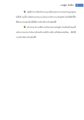 การปฏิรูป : ด้านอื่นๆ 32
ปฏิบัติราชการหรือบริหารงานแบบมีส่วนร่วมจากภาคประชาชนและชุมชน
ในพื้นที่ รวมทั้งการจัดสรรงบประมาณ โดยระบบบริหารงาน ต้องสุจริต โปร่งใสมีตัวชี้วัด
ที่ชัดเจน ตรวจสอบได้ เพื่อให้มีการบริหารจัดการบ้านเมืองที่ดี
สร้างธรรมาภิบาลเพื่อความเป็นธรรมทางเศรษฐกิจ ส่งเสริมสนับสนุนให้
องค์กรภาคเอกชน ดาเนินงานด้วยหลักบรรษัทภิบาลมีความรับผิดชอบต่อสังคม เพื่อให้มี
การบริหารจัดการบ้านเมืองที่ดี
 