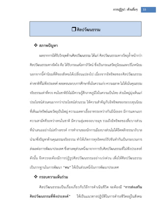 การปฏิรูป : ด้านอื่นๆ 33
 สภาพปัญหา
ผลจากการได้รับวิกฤตด้านศิลปวัฒนธรรม ได้แก่ ศิลปวัฒนธรรมทางวัตถุล้าหน้ากว่า
ศิลปวัฒนธรรมทางจิตใจ คือ ได้รับกระแสโลกาภิวัตน์ ซึ่งเป็นกระแสวัตถุนิยมและบริโภคนิยม
นอกจากนี้ค่านิยมที่ดีของสังคมได้เปลี่ยนแปลงไป เนื่องจากอิทธิพลของศิลปวัฒนธรรม
ต่างชาติที่ไม่พึงประสงค์ ตลอดจนระบบการศึกษาที่เน้นความเก่ง ความฉลาด ไม่ได้เน้นคุณธรรม
จริยธรรมเท่าที่ควร คนในชาติยังไม่มีความรู้สึกภาคภูมิใจในความเป็นไทย ส่วนใหญ่มุ่งเห็นแก่
ประโยชน์ส่วนตนมากกว่าประโยชน์ส่วนรวม ให้ความสาคัญกับอิทธิพลของระบบทุนนิยม
ที่เห็นแก่ทรัพย์และวัตถุเป็นใหญ่ ความเมตตาเอื้ออาทรระหว่างกันมีน้อยลง มีการแตกแยก
ความสามัคคีระหว่างคนในชาติ มีความลุ่มหลงอบายมุข รวมถึงอิทธิพลของสื่อบางส่วน
ที่นาเสนออย่างไม่สร้างสรรค์ การทางานของนักการเมืองบางส่วนไม่ได้ยึดหลักธรรมาภิบาล
นามาซึ่งปัญหาด้านคุณธรรมจริยธรรม ทาให้เกิดการทุจริตคอร์รัปชันทากันเป็นกระบวนการ
ส่งผลต่อการพัฒนาประเทศ ซึ่งสาเหตุส่วนหนึ่งมาจากการรับศิลปวัฒนธรรมที่ไม่พึงประสงค์
ดังนั้น จึงควรจะต้องมีการปฏิรูปศิลปวัฒนธรรมอย่างเร่งด่วน เพื่อให้ศิลปวัฒนธรรม
เป็นรากฐานในการพัฒนา “คน” ให้เป็นส่วนหนึ่งในการพัฒนาประเทศ
 กรอบความเห็นร่วม
ศิลปวัฒนธรรมเป็นเรื่องเกี่ยวกับวิถีการดาเนินชีวิต จะต้องมี “การส่งเสริม
ศิลปวัฒนธรรมที่พึงประสงค์” ให้เป็นแนวทางปฏิบัติในการดารงชีวิตอยู่ในสังคม
ศิลปวัฒนธรรม
 