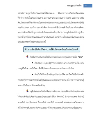 การปฏิรูป : ด้านอื่นๆ 34
 การส่งเสริมศิลปวัฒนธรรมที่พึงประสงค์เกี่ยวกับสถาบันชาติ

อย่างมีความสุข ซึ่งศิลปวัฒนธรรมที่พึงประสงค์ ได้แก่ การส่งเสริมศิลปวัฒนธรรม
ที่พึงประสงค์เกี่ยวกับสถาบันชาติ สถาบันศาสนา สถาบันพระกษัตริย์ และการส่งเสริม
ศิลปวัฒนธรรมที่เกี่ยวกับการเมืองการปกครองตามระบอบประชาธิปไตยอันมีพระมหากษัตริย์
ทรงเป็นประมุข รวมถึงการส่งเสริมศิลปวัฒนธรรมที่พึงประสงค์เกี่ยวกับสถาบันทางสังคม
และการดารงชีวิต ซึ่งทุกภาคส่วนในสังคมจะต้องเข้ามามีส่วนร่วมอนุรักษ์ส่งเสริมในทุกด้าน
ในการที่จะทาให้ศิลปวัฒนธรรมได้เข้ามาเป็นส่วนหนึ่งต่อวิถีชีวิต เพื่อประโยชน์แก่ตนเอง สังคม
และประเทศชาติ โดยมีรายละเอียดดังนี้
ส่งเสริมความเป็นไทย เพื่อให้เกิดความรักและภาคภูมิใจในความเป็น “ไทย”
 ส่งเสริมการปลูกฝังการสร้างจิตสานึกแก่เยาวชนให้มีความ
ภาคภูมิใจในความเป็นไทย เพื่อให้เกิดความรักและหวงแหนในความเป็นไทย
 ส่งเสริมให้มีการนาหลักสูตรวิชาประวัติศาสตร์ไทยให้เป็นวิชาหลัก
เช่นเดียวกับวิชาคณิตศาสตร์ ไม่ให้เป็นวิชาแยกย่อยในหมวดวิชาสังคม เพื่อให้เยาวชนมีความรู้
ความเข้าใจในประวัติศาสตร์ชาติไทย
อนุรักษ์และส่งเสริมศิลปวัฒนธรรมไทย เช่น ประเพณีไทย ศิลปกรรมไทย และ
ให้ความสาคัญกับศิลปวัฒนธรรมไทยร่วมสมัย ได้แก่ ทัศนศิลป์ ศิลปะการแสดง คีตศิลป์
วรรณศิลป์ สถาปัตยกรรม มัณฑนศิลป์ เรขาศิลป์ ภาพยนตร์ และออกแบบเครื่องแต่งกาย
เพื่อให้เกิดการสืบทอดทางศิลปวัฒนธรรม ทาให้ศิลปวัฒนธรรมไทยไม่บิดเบือนหรือสูญหาย
 