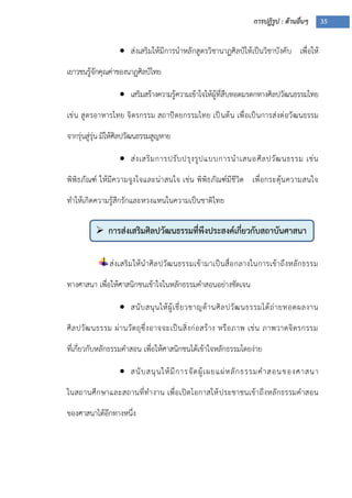 การปฏิรูป : ด้านอื่นๆ 35
 การส่งเสริมศิลปวัฒนธรรมที่พึงประสงค์เกี่ยวกับสถาบันศาสนา

 ส่งเสริมให้มีการนาหลักสูตรวิชานาฏศิลป์ให้เป็นวิชาบังคับ เพื่อให้
เยาวชนรู้จักคุณค่าของนาฏศิลป์ไทย
 เสริมสร้างความรู้ความเข้าใจให้ผู้ที่สืบทอดมรดกทางศิลปวัฒนธรรมไทย
เช่น สูตรอาหารไทย จิตรกรรม สถาปัตยกรรมไทย เป็นต้น เพื่อเป็นการส่งต่อวัฒนธรรม
จากรุ่นสู่รุ่น มิให้ศิลปวัฒนธรรมสูญหาย
 ส่งเสริมการปรับปรุงรูปแบบการนาเสนอศิลปวัฒนธรรม เช่น
พิพิธภัณฑ์ ให้มีความจูงใจและน่าสนใจ เช่น พิพิธภัณฑ์มีชีวิต เพื่อกระตุ้นความสนใจ
ทาให้เกิดความรู้สึกรักและหวงแหนในความเป็นชาติไทย
ส่งเสริมให้นาศิลปวัฒนธรรมเข้ามาเป็นสื่อกลางในการเข้าถึงหลักธรรม
ทางศาสนา เพื่อให้ศาสนิกชนเข้าใจในหลักธรรมคาสอนอย่างชัดเจน
 สนับสนุนให้ผู้เชี่ยวชาญด้านศิลปวัฒนธรรมได้ถ่ายทอดผลงาน
ศิลปวัฒนธรรม ผ่านวัตถุซึ่งอาจจะเป็นสิ่งก่อสร้าง หรือภาพ เช่น ภาพวาดจิตรกรรม
ที่เกี่ยวกับหลักธรรมคาสอน เพื่อให้ศาสนิกชนได้เข้าใจหลักธรรมโดยง่าย
 สนับสนุนให้มีการจัดผู้เผยแผ่หลักธรรมคาสอนของศาสนา
ในสถานศึกษาและสถานที่ทางาน เพื่อเปิดโอกาสให้ประชาชนเข้าถึงหลักธรรมคาสอน
ของศาสนาได้อีกทางหนึ่ง
 