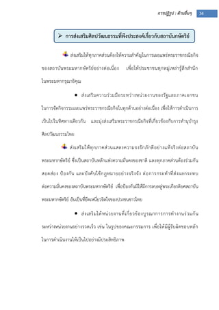 การปฏิรูป : ด้านอื่นๆ 36
 การส่งเสริมศิลปวัฒนธรรมที่พึงประสงค์เกี่ยวกับสถาบันกษัตริย์
ส่งเสริมให้ทุกภาคส่วนต้องให้ความสาคัญในการเผยแพร่พระราชกรณียกิจ
ของสถาบันพระมหากษัตริย์อย่างต่อเนื่อง เพื่อให้ประชาชนทุกหมู่เหล่ารู้สึกสานึก
ในพระมหากรุณาธิคุณ
 ส่งเสริมความร่วมมือระหว่างหน่วยงานของรัฐและภาคเอกชน
ในการจัดกิจกรรมเผยแพร่พระราชกรณียกิจในทุกด้านอย่างต่อเนื่อง เพื่อให้การดาเนินการ
เป็นไปในทิศทางเดียวกัน และมุ่งส่งเสริมพระราชกรณียกิจที่เกี่ยวข้องกับการทานุบารุง
ศิลปวัฒนธรรมไทย
ส่งเสริมให้ทุกภาคส่วนแสดงความจงรักภักดีอย่างแท้จริงต่อสถาบัน
พระมหากษัตริย์ ซึ่งเป็นสถาบันหลักแห่งความมั่นคงของชาติ และทุกภาคส่วนต้องร่วมกัน
สอดส่อง ปูองกัน และบังคับใช้กฎหมายอย่างจริงจัง ต่อการกระทาที่ส่งผลกระทบ
ต่อความมั่นคงของสถาบันพระมหากษัตริย์ เพื่อปูองกันมิให้มีการลบหลู่พระเกียรติยศสถาบัน
พระมหากษัตริย์ อันเป็นที่ยึดเหนี่ยวจิตใจของปวงชนชาวไทย
 ส่งเสริมให้หน่วยงานที่เกี่ยวข้องบูรณาการการทางานร่วมกัน
ระหว่างหน่วยงานอย่างรวดเร็ว เช่น ในรูปของคณะกรรมการ เพื่อให้มีผู้รับผิดชอบหลัก
ในการดาเนินงานให้เป็นไปอย่างมีประสิทธิภาพ
 
