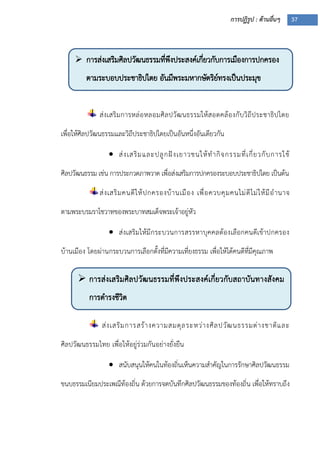 การปฏิรูป : ด้านอื่นๆ 37
 การส่งเสริมศิลปวัฒนธรรมที่พึงประสงค์เกี่ยวกับการเมืองการปกครอง
ตามระบอบประชาธิปไตย อันมีพระมหากษัตริย์ทรงเป็นประมุข
 การส่งเสริมศิลปวัฒนธรรมที่พึงประสงค์เกี่ยวกับสถาบันทางสังคม
การดารงชีวิต

ส่งเสริมการหล่อหลอมศิลปวัฒนธรรมให้สอดคล้องกับวิถีประชาธิปไตย
เพื่อให้ศิลปวัฒนธรรมและวิถีประชาธิปไตยเป็นอันหนึ่งอันเดียวกัน
 ส่งเสริมและปลูกฝังเยาวชนให้ทากิจกรรมที่เกี่ยวกับการใช้
ศิลปวัฒนธรรม เช่น การประกวดภาพวาด เพื่อส่งเสริมการปกครองระบอบประชาธิปไตย เป็นต้น
ส่งเสริมคนดีให้ปกครองบ้านเมือง เพื่อควบคุมคนไม่ดีไม่ให้มีอานาจ
ตามพระบรมราโชวาทของพระบาทสมเด็จพระเจ้าอยู่หัว
 ส่งเสริมให้มีกระบวนการสรรหาบุคคลต้องเลือกคนดีเข้าปกครอง
บ้านเมือง โดยผ่านกระบวนการเลือกตั้งที่มีความเที่ยงธรรม เพื่อให้ได้คนดีที่มีคุณภาพ
ส่งเสริมการสร้างความสมดุลระหว่างศิลปวัฒนธรรมต่างชาติและ
ศิลปวัฒนธรรมไทย เพื่อให้อยู่ร่วมกันอย่างยั่งยืน
 สนับสนุนให้คนในท้องถิ่นเห็นความสาคัญในการรักษาศิลปวัฒนธรรม
ขนบธรรมเนียมประเพณีท้องถิ่น ด้วยการจดบันทึกศิลปวัฒนธรรมของท้องถิ่น เพื่อให้ทราบถึง
 