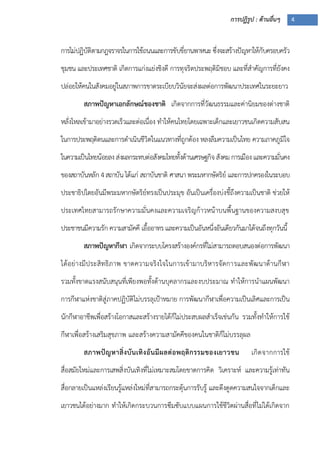 การปฏิรูป : ด้านอื่นๆ 4
การไม่ปฏิบัติตามกฎจราจรในการใช้ถนนและการขับขี่ยานพาหนะ ซึ่งจะสร้างปัญหาให้กับครอบครัว
ชุมชน และประเทศชาติ เกิดการแก่งแย่งชิงดี การทุจริตประพฤติมิชอบ และที่สาคัญการที่ยังคง
ปล่อยให้คนในสังคมอยู่ในสภาพการขาดระเบียบวินัยจะส่งผลต่อการพัฒนาประเทศในระยะยาว
สภาพปัญหาเอกลักษณ์ของชาติ เกิดจากการที่วัฒนธรรมและค่านิยมของต่างชาติ
หลั่งไหลเข้ามาอย่างรวดเร็วและต่อเนื่อง ทาให้คนไทยโดยเฉพาะเด็กและเยาวชนเกิดความสับสน
ในการประพฤติตนและการดาเนินชีวิตในแนวทางที่ถูกต้อง หลงลืมความเป็นไทย ความภาคภูมิใจ
ในความเป็นไทยน้อยลงส่งผลกระทบต่อสังคมไทยทั้งด้านเศรษฐกิจสังคมการเมืองและความมั่นคง
ของสถาบันหลัก 4สถาบัน ได้แก่ สถาบันชาติ ศาสนา พระมหากษัตริย์ และการปกครองในระบอบ
ประชาธิปไตยอันมีพระมหากษัตริย์ทรงเป็นประมุข อันเป็นเครื่องบ่งชี้ถึงความเป็นชาติ ช่วยให้
ประเทศไทยสามารถรักษาความมั่นคงและความเจริญก้าวหน้าบนพื้นฐานของความสงบสุข
ประชาชนมีความรัก ความสามัคคี เอื้ออาทร และความเป็นอันหนึ่งอันเดียวกันมาได้จนถึงทุกวันนี้
สภาพปัญหากีฬา เกิดจากระบบโครงสร้างองค์กรที่ไม่สามารถตอบสนองต่อการพัฒนา
ได้อย่างมีประสิทธิภาพ ขาดความจริงใจในการเข้ามาบริหารจัดการและพัฒนาด้านกีฬา
รวมทั้งขาดแรงสนับสนุนที่เพียงพอทั้งด้านบุคลากรและงบประมาณ ทาให้การนาแผนพัฒนา
การกีฬาแห่งชาติสู่ภาคปฏิบัติไม่บรรลุเปูาหมาย การพัฒนากีฬาเพื่อความเป็นเลิศและการเป็น
นักกีฬาอาชีพเพื่อสร้างโอกาสและสร้างรายได้ก็ไม่ประสบผลสาเร็จเช่นกัน รวมทั้งทาให้การใช้
กีฬาเพื่อสร้างเสริมสุขภาพ และสร้างความสามัคคีของคนในชาติก็ไม่บรรลุผล
สภาพปัญหาสิ่งบันเทิงอันมีผลต่อพฤติกรรมของเยาวชน เกิดจากการใช้
สื่อสมัยใหม่และการเสพสิ่งบันเทิงที่ไม่เหมาะสมโดยขาดการคิด วิเคราะห์ และความรู้เท่าทัน
สื่อกลายเป็นแหล่งเรียนรู้แหล่งใหม่ที่สามารถกระตุ้นการรับรู้ และดึงดูดความสนใจจากเด็กและ
เยาวชนได้อย่างมาก ทาให้เกิดกระบวนการซึมซับแบบแผนการใช้ชีวิตผ่านสื่อที่ไม่ได้เกิดจาก
 