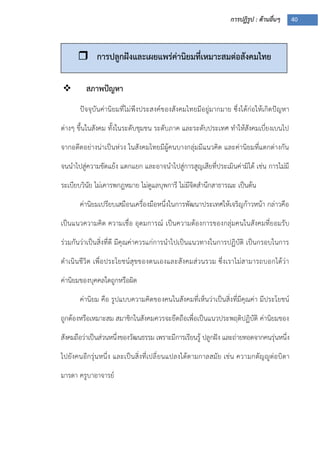 การปฏิรูป : ด้านอื่นๆ 40
 สภาพปัญหา
ปัจจุบันค่านิยมที่ไม่พึงประสงค์ของสังคมไทยมีอยู่มากมาย ซึ่งได้ก่อให้เกิดปัญหา
ต่างๆ ขึ้นในสังคม ทั้งในระดับชุมชน ระดับภาค และระดับประเทศ ทาให้สังคมเบี่ยงเบนไป
จากอดีตอย่างน่าเป็นห่วง ในสังคมไทยมีผู้คนบางกลุ่มมีแนวคิด และค่านิยมที่แตกต่างกัน
จนนาไปสู่ความขัดแย้ง แตกแยก และอาจนาไปสู่การสูญเสียที่ประเมินค่ามิได้ เช่น การไม่มี
ระเบียบวินัย ไม่เคารพกฎหมาย ไม่ดูแลบุพการี ไม่มีจิตสานึกสาธารณะ เป็นต้น
ค่านิยมเปรียบเสมือนเครื่องมือหนึ่งในการพัฒนาประเทศให้เจริญก้าวหน้า กล่าวคือ
เป็นแนวความคิด ความเชื่อ อุดมการณ์ เป็นความต้องการของกลุ่มคนในสังคมที่ยอมรับ
ร่วมกันว่าเป็นสิ่งที่ดี มีคุณค่าควรแก่การนาไปเป็นแนวทางในการปฏิบัติ เป็นกรอบในการ
ดาเนินชีวิต เพื่อประโยชน์สุขของตนเองและสังคมส่วนรวม ซึ่งเราไม่สามารถบอกได้ว่า
ค่านิยมของบุคคลใดถูกหรือผิด
ค่านิยม คือ รูปแบบความคิดของคนในสังคมที่เห็นว่าเป็นสิ่งที่มีคุณค่า มีประโยชน์
ถูกต้องหรือเหมาะสม สมาชิกในสังคมควรจะยึดถือเพื่อเป็นแนวประพฤติปฏิบัติ ค่านิยมของ
สังคมถือว่าเป็นส่วนหนึ่งของวัฒนธรรม เพราะมีการเรียนรู้ ปลูกฝัง และถ่ายทอดจากคนรุ่นหนึ่ง
ไปยังคนอีกรุ่นหนึ่ง และเป็นสิ่งที่เปลี่ยนแปลงได้ตามกาลสมัย เช่น ความกตัญญูต่อบิดา
มารดา ครูบาอาจารย์
 การปลูกฝังและเผยแพร่ค่านิยมที่เหมาะสมต่อสังคมไทย
 
