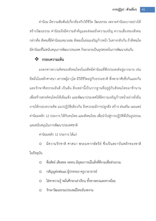 การปฏิรูป : ด้านอื่นๆ 41
ค่านิยม มีความสัมพันธ์เกี่ยวข้องกับวิถีชีวิต วัฒนธรรม เพราะค่านิยมบางอย่างได้
สร้างวัฒนธรรม ค่านิยมจึงมีความสาคัญและส่งผลถึงความเจริญ ความเสี่ยงของสังคม
กล่าวคือ สังคมที่มีค่านิยมเหมาะสม สังคมนั้นย่อมเจริญก้าวหน้า ในทางกลับกัน ถ้าสังคมใด
มีค่านิยมที่ไม่สนับสนุนการพัฒนาประเทศ ก็จะกลายเป็นอุปสรรคในการพัฒนาเช่นกัน
 กรอบความเห็น
มรดกทางความคิดของสังคมไทยในอดีตมีค่านิยมที่พึงประสงค์อยู่มากมาย เช่น
ยึดมั่นในหลักศาสนา เคารพผู้อาวุโส มีวิถีชีวิตอยู่กับธรรมชาติ พึ่งพาอาศัยซึ่งกันและกัน
และรักษาศีลธรรมอันดี เป็นต้น สิ่งเหล่านี้เป็นรากฐานที่อยู่คู่กับสังคมไทยมาช้านาน
เพื่อสร้างสรรค์คนไทยให้เข้มแข็ง และพัฒนาประเทศให้มีความเจริญก้าวหน้าอย่างยั่งยืน
ภายใต้กรอบความคิด แนวปฏิบัติเดียวกัน จึงควรจะมีการปลูกฝัง สร้าง ส่งเสริม เผยแพร่
ค่านิยมหลัก 12 ประการ ให้กับคนไทย และสังคมไทย เพื่อนาไปสู่การปฏิบัติที่เป็นรูปธรรม
และสนับสนุนในการพัฒนาประเทศชาติ
ค่านิยมหลัก 12 ประการ ได้แก่
o มีความรักชาติ ศาสนา พระมหากษัตริย์ ซึ่งเป็นสถาบันหลักของชาติ
ในปัจจุบัน
o ซื่อสัตย์ เสียสละ อดทน มีอุดมการณ์ในสิ่งที่ดีงามเพื่อส่วนรวม
o กตัญญูต่อพ่อแม่ ผู้ปกครอง ครูบาอาจารย์
o ใฝุหาความรู้ หมั่นศึกษาเล่าเรียน ทั้งทางตรงและทางอ้อม
o รักษาวัฒนธรรมประเพณีไทยอันงดงาม
 