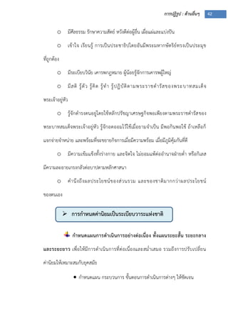 การปฏิรูป : ด้านอื่นๆ 42
 การกาหนดค่านิยมเป็นระเบียบวาระแห่งชาติ
o มีศีลธรรม รักษาความสัตย์ หวังดีต่อผู้อื่น เผื่อแผ่และแบ่งปัน
o เข้าใจ เรียนรู้ การเป็นประชาธิปไตยอันมีพระมหากษัตริย์ทรงเป็นประมุข
ที่ถูกต้อง
o มีระเบียบวินัย เคารพกฎหมาย ผู้น้อยรู้จักการเคารพผู้ใหญ่
o มีสติ รู้ตัว รู้คิด รู้ทา รู้ปฏิบัติตามพระราชดารัสของพระบาทสมเด็จ
พระเจ้าอยู่หัว
o รู้จักดารงตนอยู่โดยใช้หลักปรัชญาเศรษฐกิจพอเพียงตามพระราชดารัสของ
พระบาทสมเด็จพระเจ้าอยู่หัว รู้จักอดออมไว้ใช้เมื่อยามจาเป็น มีพอกินพอใช้ ถ้าเหลือก็
แจกจ่ายจาหน่าย และพร้อมที่จะขยายกิจการเมื่อมีความพร้อม เมื่อมีภูมิคุ้มกันที่ดี
o มีความเข้มแข็งทั้งร่างกาย และจิตใจ ไม่ยอมแพ้ต่ออานาจฝุายต่า หรือกิเลส
มีความละอายเกรงกลัวต่อบาปตามหลักศาสนา
o คานึงถึงผลประโยชน์ของส่วนรวม และของชาติมากกว่าผลประโยชน์
ของตนเอง
กาหนดแผนการดาเนินการอย่างต่อเนื่อง ทั้งแผนระยะสั้น ระยะกลาง
และระยะยาว เพื่อให้มีการดาเนินการที่ต่อเนื่องและสม่าเสมอ รวมถึงการปรับเปลี่ยน
ค่านิยมให้เหมาะสมกับยุคสมัย
 กาหนดแผน กระบวนการ ขั้นตอนการดาเนินการต่างๆ ให้ชัดเจน
 
