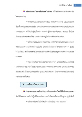 การปฏิรูป : ด้านอื่นๆ 43
 การสื่อสารกับสาธารณะ
สร้างช่องทางในการสื่อกับคนในสังคม เพื่อให้เกิดการแพร่หลายของสื่อ
ในช่องทางต่างๆ
 บรรจุค่านิยมหลักไว้ในแบบเรียน ในรูปแบบข้อความ นวนิยาย ละคร
เรื่องสั้น การ์ตูน บทเพลง ที่สร้าง แต่ง เขียน จากรากฐานประวัติศาสตร์ของไทย ในลักษณะ
การกล่อมเกลา เพื่อให้เด็ก ผู้ที่เกี่ยวข้อง ตระหนัก รู้ถึงความสาคัญของ 3 สถาบัน ซึ่งเป็นที่
ยึดเหนี่ยวจิตใจของสังคมไทย และมีความสาคัญยิ่งต่อการพัฒนาประเทศชาติ
 สร้างการมีส่วนร่วมของคนทุกกลุ่ม การจัดกิจกรรมในสถานประกอบการ
โรงงาน และนิคมอุตสาหกรรม เป็นต้น และการจัดกิจกรรมในระดับครอบครัว ชุมชน
วัด โรงเรียน เพื่อให้ประชาชนทุกกลุ่มเข้าใจและนาไปยึดถือปฏิบัติจนเป็นลักษณะนิสัย
ของบุคคล
 รณรงค์ให้วันอาทิตย์เป็นวันครอบครัวแข็งแรงของสังคมไทย โดยมี
การดาเนินอย่างจริงจัง ซึ่งต้องได้รับความร่วมมือจากภาครัฐ ภาคเอกชน และภาคประชาชน
เพื่อเสริมสร้างให้สถาบันครอบครัว ชุมชนมีความเข้มแข็ง มีเวลาทากิจกรรมและเรียนรู้
ร่วมกันอย่างสม่าเสมอ
กาหนดกรอบการสร้างค่านิยมหลักของคนไทยโดยใช้สื่อในการเผยแพร่
เพื่อให้เกิดความตระหนัก รับรู้ เข้าใจ จนเกิดการยอมรับ มีความเชื่อ และนาไปสู่การปฏิบัติ ดังนี้
 สร้างการสื่อสารในโลกโซเชียล เน็ตเวิร์ค (Social Network)
 