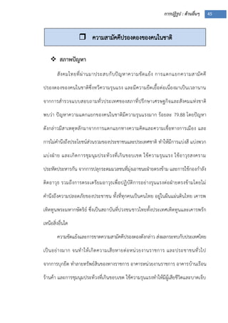 การปฏิรูป : ด้านอื่นๆ 45
 สภาพปัญหา
สังคมไทยที่ผ่านมาประสบกับปัญหาความขัดแย้ง การแตกแยกความสามัคคี
ปรองดองของคนในชาติซึ่งทวีความรุนแรง และมีความยืดเยื้อต่อเนื่องมาเป็นเวลานาน
จากการสารวจแบบสอบถามทั่วประเทศของสภาที่ปรึกษาเศรษฐกิจและสังคมแห่งชาติ
พบว่า ปัญหาความแตกแยกของคนในชาติมีความรุนแรงมาก ร้อยละ 79.88 โดยปัญหา
ดังกล่าวมีสาเหตุหลักมาจากการแตกแยกทางความคิดและความเชื่อทางการเมือง และ
การไม่คานึงถึงประโยชน์ส่วนรวมของประชาชนและประเทศชาติ ทาให้มีการแบ่งสี แบ่งพวก
แบ่งฝุาย และเกิดการชุมนุมประท้วงที่เกินขอบเขต ใช้ความรุนแรง ใช้อาวุธสงคราม
ประหัตประหารกัน จากการปลุกระดมมวลชนที่มุ่งเอาชนะฝุายตรงข้าม และการใช้กองกาลัง
ติดอาวุธ รวมถึงการตระเตรียมอาวุธเพื่อปฏิบัติการอย่างรุนแรงต่อฝุายตรงข้ามโดยไม่
คานึงถึงความปลอดภัยของประชาชน ทั้งที่ทุกคนเป็นคนไทย อยู่ในผืนแผ่นดินไทย เคารพ
เทิดทูนพระมหากษัตริย์ ซึ่งเป็นสถาบันที่ปวงชนชาวไทยทั้งประเทศเทิดทูนและเคารพรัก
เหนือสิ่งอื่นใด
ความขัดแย้งและการขาดความสามัคคีปรองดองดังกล่าว ส่งผลกระทบกับประเทศไทย
เป็นอย่างมาก จนทาให้เกิดความเสียหายต่อหน่วยงานราชการ และประชาชนทั่วไป
จากการบุกยึด ทาลายทรัพย์สินของทางราชการ อาคารหน่วยงานราชการ อาคารบ้านเรือน
ร้านค้า และการชุมนุมประท้วงที่เกินขอบเขต ใช้ความรุนแรงทาให้มีผู้เสียชีวิตและบาดเจ็บ
 ความสามัคคีปรองดองของคนในชาติ
 