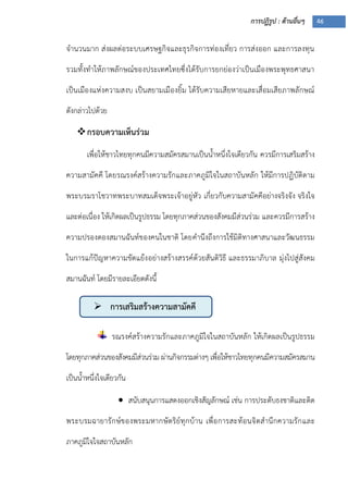 การปฏิรูป : ด้านอื่นๆ 46
 การเสริมสร้างความสามัคคี
จานวนมาก ส่งผลต่อระบบเศรษฐกิจและธุรกิจการท่องเที่ยว การส่งออก และการลงทุน
รวมทั้งทาให้ภาพลักษณ์ของประเทศไทยซึ่งได้รับการยกย่องว่าเป็นเมืองพระพุทธศาสนา
เป็นเมืองแห่งความสงบ เป็นสยามเมืองยิ้ม ได้รับความเสียหายและเสื่อมเสียภาพลักษณ์
ดังกล่าวไปด้วย
กรอบความเห็นร่วม
เพื่อให้ชาวไทยทุกคนมีความสมัครสมานเป็นน้าหนึ่งใจเดียวกัน ควรมีการเสริมสร้าง
ความสามัคคี โดยรณรงค์สร้างความรักและภาคภูมิใจในสถาบันหลัก ให้มีการปฏิบัติตาม
พระบรมราโชวาทพระบาทสมเด็จพระเจ้าอยู่หัว เกี่ยวกับความสามัคคีอย่างจริงจัง จริงใจ
และต่อเนื่อง ให้เกิดผลเป็นรูปธรรม โดยทุกภาคส่วนของสังคมมีส่วนร่วม และควรมีการสร้าง
ความปรองดองสมานฉันท์ของคนในชาติ โดยคานึงถึงการใช้มิติทางศาสนาและวัฒนธรรม
ในการแก้ปัญหาความขัดแย้งอย่างสร้างสรรค์ด้วยสันติวิธี และธรรมาภิบาล มุ่งไปสู่สังคม
สมานฉันท์ โดยมีรายละเอียดดังนี้
รณรงค์สร้างความรักและภาคภูมิใจในสถาบันหลัก ให้เกิดผลเป็นรูปธรรม
โดยทุกภาคส่วนของสังคมมีส่วนร่วม ผ่านกิจกรรมต่างๆ เพื่อให้ชาวไทยทุกคนมีความสมัครสมาน
เป็นน้าหนึ่งใจเดียวกัน
 สนับสนุนการแสดงออกเชิงสัญลักษณ์ เช่น การประดับธงชาติและติด
พระบรมฉายารักษ์ของพระมหากษัตริย์ทุกบ้าน เพื่อการสะท้อนจิตสานึกความรักและ
ภาคภูมิใจใจสถาบันหลัก
 