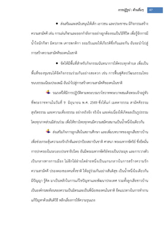 การปฏิรูป : ด้านอื่นๆ 47
 ส่งเสริมและสนับสนุนให้เด็ก เยาวชน และประชาชน มีกิจกรรมสร้าง
ความสามัคคี เช่น การเล่นกีฬาและออกกาลังกายอย่างถูกต้องจนเป็นวิถีชีวิต เพื่อรู้จักการมี
น้าใจนักกีฬา มิตรภาพ เคารพกติกา ยอมรับและให้เกียรติซึ่งกันและกัน อันจะนาไปสู่
การสร้างความสามัคคีของคนในชาติ
 จัดให้มีพื้นที่สาหรับกิจกรรมนันทนาการให้ครบทุกตาบล เพื่อเป็น
พื้นที่ของชุมชนได้จัดกิจกรรมร่วมกันอย่างสะดวก เช่น การฟื้นฟูศิลปวัฒนธรรมไทย
ขนบธรรมเนียมประเพณี อันนาไปสู่การสร้างความสามัคคีของคนในชาติ
รณรงค์ให้มีการปฏิบัติตามพระบรมราโชวาทพระบาทสมเด็จพระเจ้าอยู่หัว
ที่พระราชทานในวันที่ 9 มิถุนายน พ.ศ. 2549 ซึ่งได้แก่ เมตตาธรรม สามัคคีธรรม
สุจริตธรรม และความเที่ยงธรรม อย่างจริงจัง จริงใจ และต่อเนื่องให้เกิดผลเป็นรูปธรรม
โดยทุกภาคส่วนมีส่วนร่วม เพื่อให้ชาวไทยทุกคนมีความสมัครสมานเป็นน้าหนึ่งใจเดียวกัน
ส่งเสริมกิจการลูกเสือในสถานศึกษา และเพิ่มบทบาทของลูกเสือชาวบ้าน
เพื่อช่วยกระตุ้นความจงรักภักดีและปกปูองสถาบันชาติ ศาสนา พระมหากษัตริย์ ซึ่งยึดมั่น
การปกครองในระบอบประชาธิปไตย อันมีพระมหากษัตริย์ทรงเป็นประมุข และการวางตัว
เป็นกลางทางการเมือง ไม่ฝักใฝุฝุายใดฝุายหนึ่งเป็นแกนกลางในการสร้างความรัก
ความสามัคคี ปรองดองของคนทั้งชาติ ให้อยู่ร่วมกันอย่างสันติสุข เป็นน้าหนึ่งใจเดียวกัน
มีปัญญา รู้คิด มาเป็นหลักในการแก้ไขปัญหาและพัฒนาประเทศ รวมทั้งลูกเสือชาวบ้าน
เป็นองค์กรสะท้อนของความเป็นมิตรและเป็นพี่น้องของคนในชาติ ยึดแนวทางในการทางาน
แก้ปัญหาด้วยสันติวิธี หลีกเลี่ยงการใช้ความรุนแรง
 