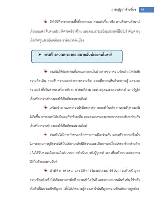 การปฏิรูป : ด้านอื่นๆ 48
 การสร้างความปรองดองสมานฉันท์ของคนในชาติ
จัดให้มีกิจกรรมตามพื้นที่สาธารณะ (ลานเล่าเรื่อง หรือ ลานสืบสานตานาน)
เพื่อเผยแพร่ สืบสานประวัติศาสตร์ชาติไทย และขนบธรรมเนียมประเพณีในวันสาคัญต่างๆ
เพื่อเทิดทูนสถาบันหลักของชาติอย่างต่อเนื่อง
ส่งเสริมให้ประชาชนที่แตกแยกออกเป็นฝุายต่างๆ วางความขัดแย้ง เปิดรับฟัง
ความคิดเห็น ยอมรับความแตกต่างทางความคิด แทนที่ความเห็นด้วยความรู้ แสวงหา
ความจริงที่เป็นสากล สร้างพลังทางสังคมที่สามารถถ่วงดุลและตรวจสอบอานาจรัฐได้
เพื่อสร้างความปรองดองให้เป็นสังคมสมานฉันท์
เสริมสร้างการแสดงความรับผิดชอบต่อการกระทาในอดีต การยอมรับความจริง
ที่เกิดขึ้น การเมตตาให้อภัยและก้าวข้ามอดีต ตลอดจนการมองภาพอนาคตของสังคมร่วมกัน
เพื่อสร้างความปรองดองให้เป็นสังคมสมานฉันท์
ส่งเสริมให้มีการกาหนดกติกาทางการเมืองร่วมกัน และสร้างความเชื่อมั่น
ในกระบวนการยุติธรรมให้เป็นไปตามหลักนิติธรรมและเป็นการลดเงื่อนไขของข้อกล่าวอ้าง
ว่าไม่ได้รับความเป็นธรรมในส่วนของการดาเนินการกับผู้ถูกกล่าวหา เพื่อสร้างความปรองดอง
ให้เป็นสังคมสมานฉันท์
นามิติทางศาสนาและมิติทางวัฒนธรรมมาใช้ในการแก้ไขปัญหา
ความขัดแย้ง เพื่อให้เกิดความสามัคคี ความเข้าใจอันดี และความสมานฉันท์ เช่น ใช้หลัก
อริยสัจสี่ในการแก้ไขปัญหา เพื่อให้เกิดความรู้ความเข้าใจในปัญหาความขัดแย้งอย่างถูกต้อง
 