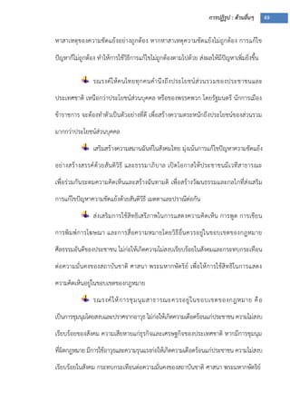 การปฏิรูป : ด้านอื่นๆ 49
หาสาเหตุของความขัดแย้งอย่างถูกต้อง หากหาสาเหตุความขัดแย้งไม่ถูกต้อง การแก้ไข
ปัญหาก็ไม่ถูกต้อง ทาให้การใช้วิธีการแก้ไขไม่ถูกต้องตามไปด้วย ส่งผลให้มีปัญหาเพิ่มยิ่งขึ้น
รณรงค์ให้คนไทยทุกคนคานึงถึงประโยชน์ส่วนรวมของประชาชนและ
ประเทศชาติ เหนือกว่าประโยชน์ส่วนบุคคล หรือของพรรคพวก โดยรัฐมนตรี นักการเมือง
ข้าราชการ จะต้องทาตัวเป็นตัวอย่างที่ดี เพื่อสร้างความตระหนักถึงประโยชน์ของส่วนรวม
มากกว่าประโยชน์ส่วนบุคคล
เสริมสร้างความสมานฉันท์ในสังคมไทย มุ่งเน้นการแก้ไขปัญหาความขัดแย้ง
อย่างสร้างสรรค์ด้วยสันติวิธี และธรรมาภิบาล เปิดโอกาสให้ประชาชนมีเวทีสาธารณะ
เพื่อร่วมกันระดมความคิดเห็นและสร้างฉันทามติ เพื่อสร้างวัฒนธรรมและกลไกที่ส่งเสริม
การแก้ไขปัญหาความขัดแย้งด้วยสันติวิธี เมตตาและปราณีต่อกัน
ส่งเสริมการใช้สิทธิเสรีภาพในการแสดงความคิดเห็น การพูด การเขียน
การพิมพ์การโฆษณา และการสื่อความหมายโดยวิธีอื่นควรอยู่ในขอบเขตของกฎหมาย
ศีลธรรมอันดีของประชาชน ไม่ก่อให้เกิดความไม่สงบเรียบร้อยในสังคมและกระทบกระเทือน
ต่อความมั่นคงของสถาบันชาติ ศาสนา พระมหากษัตริย์ เพื่อให้การใช้สิทธิในการแสดง
ความคิดเห็นอยู่ในขอบเขตของกฎหมาย
รณรงค์ให้การชุมนุมสาธารณะควรอยู่ในขอบเขตของกฎหมาย คือ
เป็นการชุมนุมโดยสงบและปราศจากอาวุธ ไม่ก่อให้เกิดความเดือดร้อนแก่ประชาชน ความไม่สงบ
เรียบร้อยของสังคม ความเสียหายแก่ธุรกิจและเศรษฐกิจของประเทศชาติ หากมีการชุมนุม
ที่ผิดกฎหมาย มีการใช้อาวุธและความรุนแรงก่อให้เกิดความเดือดร้อนแก่ประชาชน ความไม่สงบ
เรียบร้อยในสังคม กระทบกระเทือนต่อความมั่นคงของสถาบันชาติ ศาสนา พระมหากษัตริย์
 