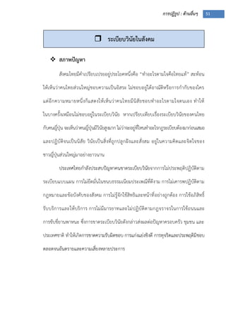 การปฏิรูป : ด้านอื่นๆ 51
 สภาพปัญหา
สังคมไทยมีคาเปรียบเปรยอยู่ประโยคหนึ่งคือ “ทาอะไรตามใจคือไทยแท้” สะท้อน
ให้เห็นว่าคนไทยส่วนใหญ่ชอบความเป็นอิสระ ไม่ชอบอยู่ใต้อาณัติหรือการกากับของใคร
แต่อีกความหมายหนึ่งก็แสดงให้เห็นว่าคนไทยมีนิสัยชอบทาอะไรตามใจตนเอง ทาให้
ในบางครั้งเหมือนไม่ชอบอยู่ในระเบียบวินัย หากเปรียบเทียบเรื่องระเบียบวินัยของคนไทย
กับคนญี่ปุุน จะเห็นว่าคนญี่ปุุนมีวินัยสูงมาก ไม่ว่าจะอยู่ที่ไหนทาอะไรกฎระเบียบต้องมาก่อนเสมอ
และปฏิบัติจนเป็นนิสัย วินัยเป็นสิ่งที่ถูกปลูกฝังและสั่งสม อยู่ในความคิดและจิตใจของ
ชาวญี่ปุุนส่วนใหญ่มาอย่างยาวนาน
ประเทศไทยกาลังประสบปัญหาคนขาดระเบียบวินัยจากการไม่ประพฤติปฏิบัติตาม
ระเบียบแบบแผน การไม่ยึดมั่นในขนบธรรมเนียมประเพณีที่ดีงาม การไม่เคารพปฏิบัติตาม
กฎหมายและข้อบังคับของสังคม การไม่รู้จักใช้สิทธิและหน้าที่อย่างถูกต้อง การใช้อภิสิทธิ์
รับบริการและให้บริการ การไม่มีมารยาทและไม่ปฏิบัติตามกฎจราจรในการใช้ถนนและ
การขับขี่ยานพาหนะ ซึ่งการขาดระเบียบวินัยดังกล่าวส่งผลต่อปัญหาครอบครัว ชุมชน และ
ประเทศชาติ ทาให้เกิดการขาดความรับผิดชอบ การแก่งแย่งชิงดี การทุจริตและประพฤติมิชอบ
ตลอดจนอันตรายและความเสี่ยงหลายประการ
 ระเบียบวินัยในสังคม
 