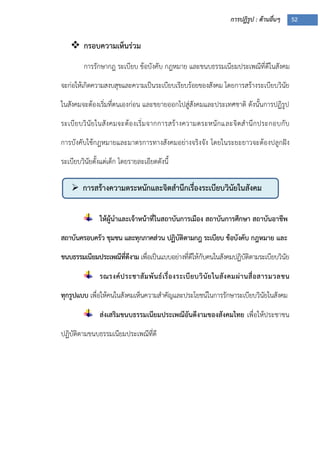 การปฏิรูป : ด้านอื่นๆ 52
 การสร้างความตระหนักและจิตสานึกเรื่องระเบียบวินัยในสังคม
 กรอบความเห็นร่วม
การรักษากฎ ระเบียบ ข้อบังคับ กฎหมาย และขนบธรรมเนียมประเพณีที่ดีในสังคม
จะก่อให้เกิดความสงบสุขและความเป็นระเบียบเรียบร้อยของสังคม โดยการสร้างระเบียบวินัย
ในสังคมจะต้องเริ่มที่ตนเองก่อน และขยายออกไปสู่สังคมและประเทศชาติ ดังนั้นการปฏิรูป
ระเบียบวินัยในสังคมจะต้องเริ่มจากการสร้างความตระหนักและจิตสานึกประกอบกับ
การบังคับใช้กฎหมายและมาตรการทางสังคมอย่างจริงจัง โดยในระยะยาวจะต้องปลูกฝัง
ระเบียบวินัยตั้งแต่เด็ก โดยรายละเอียดดังนี้
ให้ผู้นาและเจ้าหน้าที่ในสถาบันการเมือง สถาบันการศึกษา สถาบันอาชีพ
สถาบันครอบครัว ชุมชน และทุกภาคส่วน ปฏิบัติตามกฎ ระเบียบ ข้อบังคับ กฎหมาย และ
ขนบธรรมเนียมประเพณีที่ดีงาม เพื่อเป็นแบบอย่างที่ดีให้กับคนในสังคมปฏิบัติตามระเบียบวินัย
รณรงค์ประชาสัมพันธ์เรื่องระเบียบวินัยในสังคมผ่านสื่อสารมวลชน
ทุกรูปแบบ เพื่อให้คนในสังคมเห็นความสาคัญและประโยชน์ในการรักษาระเบียบวินัยในสังคม
ส่งเสริมขนบธรรมเนียมประเพณีอันดีงามของสังคมไทย เพื่อให้ประชาชน
ปฏิบัติตามขนบธรรมเนียมประเพณีที่ดี
 