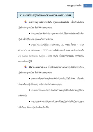 การปฏิรูป : ด้านอื่นๆ 53
 การบังคับใช้กฎหมายและมาตรการทางสังคมอย่างจริงจัง
บังคับใช้กฎ ระเบียบ ข้อบังคับ กฎหมายอย่างจริงจัง เพื่อให้คนในสังคม
ปฏิบัติตามกฎ ระเบียบ ข้อบังคับ และกฎหมาย
 นากฎ ระเบียบ ข้อบังคับ กฎหมายมาบังคับใช้อย่างจริงจังและไม่เลือก
ปฏิบัติ เพื่อให้สังคมสงบสุขและเกิดความยุติธรรม
 นาเทคโนโลยีมาใช้ในการปฏิบัติงาน เช่น การติดตั้งกล้องวงจรปิด
(Closed-Circuit television : CCTV) และการติดตั้งระบบกาหนดตาแหน่งบนโลกหรือ
GPS (Global Positioning System : GPS) เป็นต้น เพื่อช่วยการตรวจจับ ลดการฝุาฝืน
และการเลือกปฏิบัติ
ใช้มาตรการทางสังคม เพื่อสร้างแรงกดดันและแรงจูงใจให้คนในสังคม
ปฏิบัติตามกฎ ระเบียบ ข้อบังคับ และกฎหมาย
 ประณามหรือต่อต้านพฤติกรรมที่ขัดกับระเบียบวินัยในสังคม เพื่อกดดัน
ให้คนในสังคมปฏิบัติตามกฎ ระเบียบ ข้อบังคับ และกฎหมาย
 ยกย่องคนที่รักษาระเบียบวินัย เพื่อสร้างแรงจูงใจให้คนในสังคมปฏิบัติตาม
ระเบียบวินัย
 การเผยแพร่ชีวประวัติบุคคลต้นแบบที่มีระเบียบวินัยที่ดีเป็นแบบอย่าง
ให้กับสังคม เพื่อกระตุ้นให้คนมีระเบียบวินัย
 