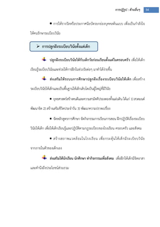 การปฏิรูป : ด้านอื่นๆ 54
 การปลูกฝังระเบียบวินัยตั้งแต่เด็ก
 การให้รางวัลหรือประกาศนียบัตรยกย่องบุคคลต้นแบบ เพื่อเป็นกาลังใจ
ให้คนรักษาระเบียบวินัย
ปลูกฝังระเบียบวินัยให้กับเด็กวัยก่อนเรียนตั้งแต่ในครอบครัว เพื่อให้เด็ก
เรียนรู้ระเบียบวินัยและช่วยให้การฝึกในช่วงวัยต่อๆ มาทาได้ง่ายขึ้น
ส่งเสริมให้ระบบการศึกษาปลูกฝังเรื่องระเบียบวินัยให้เด็ก เพื่อสร้าง
ระเบียบวินัยให้เด็กและเป็นพื้นฐานให้เด็กเติบโตเป็นผู้ใหญ่ที่มีวินัย
 ยุทธศาสตร์สร้างคนดีและความสามัคคีปรองดองทั้งแผ่นดิน ได้แก่ 1) สวดมนต์
พัฒนาจิต 2) สร้างเสริมชีวิตประจาวัน 3) พัฒนาความปราดเปรื่อง
 จัดหลักสูตรการศึกษา จัดกิจกรรมการเรียนการสอน ฝึกปฏิบัติเรื่องระเบียบ
วินัยให้เด็ก เพื่อให้เด็กเรียนรู้และปฏิบัติตามกฎระเบียบของโรงเรียน ครอบครัว และสังคม
 สร้างสภาพแวดล้อมในโรงเรียน เพื่อกระตุ้นให้เด็กมีระเบียบวินัย
จากภายในตัวของเด็กเอง
ส่งเสริมให้นักเรียน นักศึกษา ทากิจกรรมเพื่อสังคม เพื่อฝึกให้เด็กมีจิตอาสา
และคานึงถึงประโยชน์ส่วนรวม
 