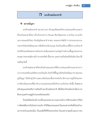 การปฏิรูป : ด้านอื่นๆ 55
 สภาพปัญหา
เอกลักษณ์ของชาติ หมายความว่า ลักษณะที่แสดงถึงความเด่นและดีงามเฉพาะ
ที่ร่วมกันของชาติไทย เกี่ยวกับประชากร ดินแดน ศิลปวัฒนธรรม ภาษาไทย ความเป็น
เอกราชและอธิปไตย เกียรติภูมิของชาติ ศาสนา พระมหากษัตริย์ การปกครองระบอบ
ประชาธิปไตยอันมีพระมหากษัตริย์ทรงเป็นประมุข อันเป็นเครื่องบ่งชี้ถึงความเป็นชาติ
ช่วยให้ประเทศไทยสามารถรักษาความมั่นคงและความเจริญก้าวหน้าบนพื้นฐานของความ
สงบสุข ประชาชนมีความรัก ความสามัคคี เอื้ออาทร และความเป็นอันหนึ่งอันเดียวกันมาได้
จนถึงทุกวันนี้
เอกลักษณ์ของชาติไทยเป็นลักษณะเฉพาะที่มีความเด่นและดีงามแตกต่างจาก
นานาประเทศนับแต่อดีตจวบจนปัจจุบัน อันทาให้พื้นฐานสังคมไทยมีคุณภาพ คุณธรรม
ภูมิปัญญา ใฝุเรียนรู้ มีความสมานฉันท์และเอื้ออาทรต่อกัน มีความภาคภูมิใจในมรดก
ทางศิลปวัฒนธรรมที่มีมาช้านานจนหล่อหลอมให้เกิดความเป็นไทย ดังนั้น จึงสมควร
สนับสนุนและส่งเสริมการเสริมสร้างเอกลักษณ์ของชาติ เพื่อให้เอกลักษณ์ของชาติสามารถ
สืบสานและดารงอยู่คู่กับประเทศไทยตลอดไป
ปัจจุบันสังคมโลกมีการเปลี่ยนแปลงอย่างมากและรวดเร็วภายใต้กระแสโลกาภิวัตน์
การติดต่อสื่อสารเป็นไปอย่างรวดเร็ว ทาให้วัฒนธรรมและค่านิยมของต่างชาติหลั่งไหลเข้ามา
อย่างรวดเร็วและต่อเนื่อง เป็นเหตุให้วิถีชีวิตของคนไทย โดยเฉพาะกลุ่มเด็กและเยาวชน
 เอกลักษณ์ของชาติ
 