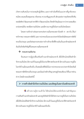 การปฏิรูป : ด้านอื่นๆ 56
 การสร้างจิตสานึกรักความเป็นไทย และเทิดทูนในสถาบันหลักของชาติ
เกิดความสับสนในการประพฤติปฏิบัติตน และการดาเนินชีวิตในแนวทางที่ถูกต้องของ
คนไทย ละเลยเรื่องคุณธรรม จริยธรรม ความกตัญญูกตเวที เพิกเฉยต่อการทุจริตคอร์รัปชัน
หลงผิดคิดว่าวัฒนธรรมต่างชาติดีกว่าวัฒนธรรมไทย ยึดหลักวัตถุนิยมมากกว่าความพอเพียง
ยกย่องคนมีเงิน หลงลืมความเป็นไทย และมีความภาคภูมิใจในความเป็นไทยน้อยลง
โดยสภาวะดังกล่าวส่งผลกระทบต่อความมั่นคงของสถาบันหลัก 4 สถาบัน ได้แก่
ชาติ ศาสนา พระมหากษัตริย์ และการปกครองในระบอบประชาธิปไตยอันมีพระมหากษัตริย์
ทรงเป็นประมุข และยังส่งผลกระทบต่อการธารงรักษาสิ่งที่ดีงามอันเป็นเอกลักษณ์ของชาติ
อันเป็นปัจจัยสาคัญที่บั่นทอนความมั่นคงของชาติ
 กรอบความเห็นร่วม
ข้อเสนอการปฏิรูปเพื่อเสริมสร้างเอกลักษณ์ของชาติ เพื่อให้คนไทยมีจิตสานึก
รักความเป็นไทย มีความเข้าใจและภูมิใจในประวัติศาสตร์ของชาติ มีความรักและภาคภูมิใจ
ในชาติบ้านเมืองและท้องถิ่น เป็นพลเมืองดียึดมั่นในการปกครองระบอบประชาธิปไตยอันมี
พระมหากษัตริย์ทรงเป็นประมุข และน้อมนาหลักปรัชญาเศรษฐกิจพอเพียงมาใช้ในภาคส่วน
ต่างๆ โดยมีรายละเอียดดังนี้
สร้างความรู้ความเข้าใจ ให้คนไทยได้ตระหนักถึงความสาคัญของ
การเสริมสร้างเอกลักษณ์ของชาติ และปลูกฝังจิตสานึกให้เกิดความภาคภูมิใจในความเป็นไทย
เพื่อให้คนไทยมีจิตสานึกรักความเป็นไทย มีความเข้าใจและภูมิใจในประวัติศาสตร์ของชาติ
มีความรักและภาคภูมิใจในชาติบ้านเมืองและท้องถิ่น
 
