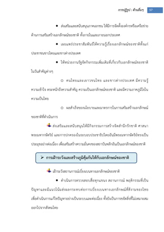 การปฏิรูป : ด้านอื่นๆ 57
 การเฝ้าระวังและสร้างภูมิคุ้มกันให้กับเอกลักษณ์ของชาติ
 ส่งเสริมและสนับสนุนภาคเอกชน ให้มีการจัดตั้งองค์กรหรือเครือข่าย
ด้านการเสริมสร้างเอกลักษณ์ของชาติ ทั้งภายในและภายนอกประเทศ
 เผยแพร่ประชาสัมพันธ์ให้ความรู้เรื่องเอกลักษณ์ของชาติทั้งแก่
ประชาชนชาวไทยและชาวต่างประเทศ
 ให้หน่วยงานรัฐจัดกิจกรรมเพิ่มเติมที่เกี่ยวกับเอกลักษณ์ของชาติ
ในวันสาคัญต่างๆ
o คนไทยและเยาวชนไทย และชาวต่างประเทศ มีความรู้
ความเข้าใจ ตระหนักถึงความสาคัญ ความเป็นเอกลักษณ์ของชาติ และมีความภาคภูมิใจใน
ความเป็นไทย
o ผลสาเร็จของนโยบายและมาตรการในการเสริมสร้างเอกลักษณ์
ของชาติที่ดาเนินการ
ส่งเสริมและสนับสนุนให้มีกิจกรรมการสร้างจิตสานึกรักชาติ ศาสนา
พระมหากษัตริย์ และการปกครองในระบอบประชาธิปไตยอันมีพระมหากษัตริย์ทรงเป็น
ประมุขอย่างต่อเนื่อง เพื่อเสริมสร้างความมั่นคงของสถาบันหลักอันเป็นเอกลักษณ์ของชาติ
เฝูาระวังสถานการณ์เบี่ยงเบนทางเอกลักษณ์ของชาติ
 ดาเนินการตรวจสอบสื่อทุกแขนง สถานการณ์ พฤติกรรมที่เป็น
ปัญหาและมีแนวโน้มส่งผลกระทบต่อการเบี่ยงเบนทางเอกลักษณ์ที่ดีงามของไทย
เพื่อดาเนินการแก้ไขปัญหาอย่างเป็นระบบและต่อเนื่อง ทั้งยังเป็นการขจัดสิ่งที่ไม่เหมาะสม
ออกไปจากสังคมไทย
 
