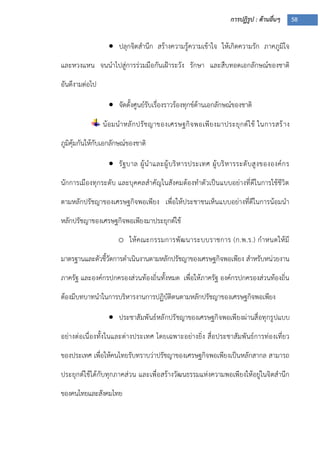 การปฏิรูป : ด้านอื่นๆ 58
 ปลุกจิตสานึก สร้างความรู้ความเข้าใจ ให้เกิดความรัก ภาคภูมิใจ
และหวงแหน จนนาไปสู่การร่วมมือกันเฝูาระวัง รักษา และสืบทอดเอกลักษณ์ของชาติ
อันดีงามต่อไป
 จัดตั้งศูนย์รับเรื่องราวร้องทุกข์ด้านเอกลักษณ์ของชาติ
น้อมนาหลักปรัชญาของเศรษฐกิจพอเพียงมาประยุกต์ใช้ ในการสร้าง
ภูมิคุ้มกันให้กับเอกลักษณ์ของชาติ
 รัฐบาล ผู้นาและผู้บริหารประเทศ ผู้บริหารระดับสูงขององค์กร
นักการเมืองทุกระดับ และบุคคลสาคัญในสังคมต้องทาตัวเป็นแบบอย่างที่ดีในการใช้ชีวิต
ตามหลักปรัชญาของเศรษฐกิจพอเพียง เพื่อให้ประชาชนเห็นแบบอย่างที่ดีในการน้อมนา
หลักปรัชญาของเศรษฐกิจพอเพียงมาประยุกต์ใช้
o ให้คณะกรรมการพัฒนาระบบราชการ (ก.พ.ร.) กาหนดให้มี
มาตรฐานและตัวชี้วัดการดาเนินงานตามหลักปรัชญาของเศรษฐกิจพอเพียง สาหรับหน่วยงาน
ภาครัฐ และองค์กรปกครองส่วนท้องถิ่นทั้งหมด เพื่อให้ภาครัฐ องค์กรปกครองส่วนท้องถิ่น
ต้องมีบทบาทนาในการบริหารงานการปฏิบัติตนตามหลักปรัชญาของเศรษฐกิจพอเพียง
 ประชาสัมพันธ์หลักปรัชญาของเศรษฐกิจพอเพียงผ่านสื่อทุกรูปแบบ
อย่างต่อเนื่องทั้งในและต่างประเทศ โดยเฉพาะอย่างยิ่ง สื่อประชาสัมพันธ์การท่องเที่ยว
ของประเทศ เพื่อให้คนไทยรับทราบว่าปรัชญาของเศรษฐกิจพอเพียงเป็นหลักสากล สามารถ
ประยุกต์ใช้ได้กับทุกภาคส่วน และเพื่อสร้างวัฒนธรรมแห่งความพอเพียงให้อยู่ในจิตสานึก
ของคนไทยและสังคมไทย
 
