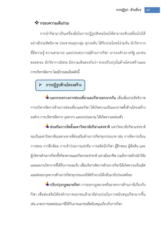 การปฏิรูป : ด้านอื่นๆ 62
 กรอบความเห็นร่วม
การนากีฬามาเป็นเครื่องมือในการปฏิรูปสังคมไทยให้สามารถขับเคลื่อนไปได้
อย่างมีประสิทธิภาพ ประชาชนทุกกลุ่ม ทุกระดับ ได้รับประโยชน์ร่วมกัน นักวิชาการ
ที่มีความรู้ ความสามารถ และประสบการณ์ด้านการกีฬา จากองค์กรภาครัฐ เอกชน
ตลอดจน นักวิชาการอิสระ มีความเห็นตรงกันว่า ควรปรับปรุงในด้านโครงสร้างและ
การบริหารจัดการ โดยมีรายละเอียดดังนี้
แยกกระทรวงการท่องเที่ยวและกีฬาออกจากกัน เพื่อเพิ่มประสิทธิภาพ
การบริหารจัดการด้านการท่องเที่ยวและกีฬา ให้เกิดความเป็นเอกภาพทั้งด้านโครงสร้าง
องค์กร การบริหารจัดการ บุคลากร และงบประมาณ ให้เกิดความคล่องตัว
ส่งเสริมการจัดตั้งมหาวิทยาลัยกีฬาแห่งชาติ มหาวิทยาลัยกีฬาแห่งชาติ
จะเป็นมหาวิทยาลัยเฉพาะทางที่ส่งเสริมด้านการกีฬาทุกประเภท เช่น การจัดการเรียน
การสอน การฝึกซ้อม การเข้าร่วมการแข่งขัน การผลิตนักกีฬา ผู้ฝึกสอน ผู้ตัดสิน และ
ผู้บริหารด้านการกีฬาทั้งกีฬาสากลและกีฬาประจาชาติ อย่างมืออาชีพ รวมถึงการสร้างนักวิจัย
และผลงานวิชาการที่ได้รับการยอมรับ เพื่อบริหารจัดการด้านการกีฬาให้เกิดความเป็นเลิศ
และส่งออกบุคลากรด้านการกีฬาทุกประเภทให้สร้างรายได้กลับมายังประเทศไทย
ปรับปรุงกฎหมายกีฬา การออกกฎหมายหรือมาตรการด้านภาษีเกี่ยวกับ
กีฬา เพื่อส่งเสริมให้องค์กรภาคเอกชนเข้ามามีส่วนร่วมในการสนับสนุนกีฬามากขึ้น
เช่น มาตรการลดหย่อนภาษีให้กับภาคเอกชนที่สนับสนุนเกี่ยวกับการกีฬา
 การปฏิรูปด้านโครงสร้าง
 
