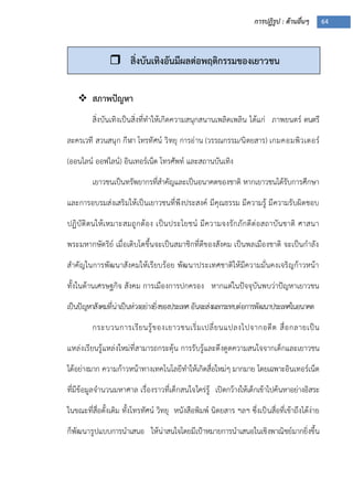 การปฏิรูป : ด้านอื่นๆ 64
 สภาพปัญหา
สิ่งบันเทิงเป็นสิ่งที่ทาให้เกิดความสนุกสนานเพลิดเพลิน ได้แก่ ภาพยนตร์ ดนตรี
ละครเวที สวนสนุก กีฬา โทรทัศน์ วิทยุ การอ่าน (วรรณกรรม/นิตยสาร) เกมคอมพิวเตอร์
(ออนไลน์ ออฟไลน์) อินเทอร์เน็ต โทรศัพท์ และสถานบันเทิง
เยาวชนเป็นทรัพยากรที่สาคัญและเป็นอนาคตของชาติ หากเยาวชนได้รับการศึกษา
และการอบรมส่งเสริมให้เป็นเยาวชนที่พึงประสงค์ มีคุณธรรม มีความรู้ มีความรับผิดชอบ
ปฏิบัติตนให้เหมาะสมถูกต้อง เป็นประโยชน์ มีความจงรักภักดีต่อสถาบันชาติ ศาสนา
พระมหากษัตริย์ เมื่อเติบโตขึ้นจะเป็นสมาชิกที่ดีของสังคม เป็นพลเมืองชาติ จะเป็นกาลัง
สาคัญในการพัฒนาสังคมให้เรียบร้อย พัฒนาประเทศชาติให้มีความมั่นคงเจริญก้าวหน้า
ทั้งในด้านเศรษฐกิจ สังคม การเมืองการปกครอง หากแต่ในปัจจุบันพบว่าปัญหาเยาวชน
เป็นปัญหาสังคมที่น่าเป็นห่วงอย่างยิ่งของประเทศอันจะส่งผลกระทบต่อการพัฒนาประเทศในอนาคต
กระบวนการเรียนรู้ของเยาวชนเริ่มเปลี่ยนแปลงไปจากอดีต สื่อกลายเป็น
แหล่งเรียนรู้แหล่งใหม่ที่สามารถกระตุ้น การรับรู้และดึงดูดความสนใจจากเด็กและเยาวชน
ได้อย่างมาก ความก้าวหน้าทางเทคโนโลยีทาให้เกิดสื่อใหม่ๆ มากมาย โดยเฉพาะอินเทอร์เน็ต
ที่มีข้อมูลจานวนมหาศาล เรื่องราวที่เด็กสนใจใคร่รู้ เปิดกว้างให้เด็กเข้าไปค้นหาอย่างอิสระ
ในขณะที่สื่อดั้งเดิม ทั้งโทรทัศน์ วิทยุ หนังสือพิมพ์ นิตยสาร ฯลฯ ซึ่งเป็นสื่อที่เข้าถึงได้ง่าย
ก็พัฒนารูปแบบการนาเสนอ ให้น่าสนใจโดยมีเปูาหมายการนาเสนอในเชิงพาณิชย์มากยิ่งขึ้น
 สิ่งบันเทิงอันมีผลต่อพฤติกรรมของเยาวชน
 