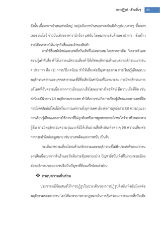 การปฏิรูป : ด้านอื่นๆ 65
ดังนั้น เนื้อหาการนาเสนอส่วนใหญ่ จะมุ่งเน้นการนาเสนอความบันเทิงในรูปแบบต่างๆ ทั้งละคร
เพลง เกมโชว์ ข่าวบันเทิงของดารานักร้อง แฟชั่น โฆษณาขายสินค้าและบริการ ซึ่งสร้าง
รายได้มหาศาลให้แก่ธุรกิจสื่อและเจ้าของสินค้า
การใช้สื่อสมัยใหม่และเสพสิ่งบันเทิงที่ไม่เหมาะสม โดยขาดการคิด วิเคราะห์ และ
ความรู้เท่าทันสื่อ ทาให้เยาวชนมีความเสี่ยงทาให้เกิดพฤติกรรมด้านลบต่อพฤติกรรมเยาวชน
4 ประการ คือ (1) การบริโภคนิยม ทาให้เสี่ยงต่อปัญหาสุขภาพ การเรียนรู้เลียนแบบ
พฤติกรรมดาราและบุคคลสาธารณะที่มีชื่อเสียงในค่านิยมที่ไม่เหมาะสม การมีพฤติกรรมการ
บริโภคที่อันตรายเนื่องจากการเลียนแบบสื่อโฆษณาทางโทรทัศน์ มีความเชื่อที่ผิด เช่น
ค่านิยมมีผิวขาว (2) พฤติกรรมทางเพศ ทาให้เยาวชนเกิดการเรียนรู้เลียนแบบทางเพศที่ผิด
การมีเพศสัมพันธ์โดยไม่พร้อม การแต่งกายยั่วยุทางเพศ เสี่ยงต่อการถูกล่อลวง (3) ความรุนแรง
การเรียนรู้เลียนแบบการใช้ภาษาที่ไม่ถูกต้องหรือการพูดหยาบคายโกหกใส่ร้ายหรือหลอกลวง
ผู้อื่น การมีพฤติกรรมความรุนแรงที่มีให้เห็นผ่านสื่อสิ่งบันเทิงต่างๆ (4) ความเสี่ยงต่อ
การกระทาผิดต่อกฎหมาย เช่น ยาเสพติดและการพนัน เป็นต้น
จะเห็นว่าความเสื่อมโทรมด้านจริยธรรมและพฤติกรรมที่ไม่พึงประสงค์ของเยาวชน
อาจสืบเนื่องมาจากสิ่งเร้าและปัจจัยกระตุ้นหลายอย่าง ปัญหาสิ่งบันเทิงที่ไม่เหมาะสมมีผล
ต่อพฤติกรรมของเยาวชนจึงเป็นปัญหาที่ต้องแก้ไขโดยเร่งด่วน
 กรอบความเห็นร่วม
ประชาชนมีข้อเสนอให้การปฏิรูปในประเด็นของการปฏิรูปสิ่งบันเทิงอันมีผลต่อ
พฤติกรรมของเยาวชน โดยใช้มาตรการทางกฎหมายในการคุ้มครองเยาวชนจากสิ่งบันเทิง
 