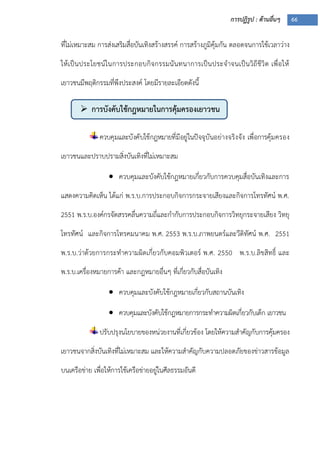 การปฏิรูป : ด้านอื่นๆ 66
 การบังคับใช้กฎหมายในการคุ้มครองเยาวชน
ที่ไม่เหมาะสม การส่งเสริมสื่อบันเทิงสร้างสรรค์ การสร้างภูมิคุ้มกัน ตลอดจนการใช้เวลาว่าง
ให้เป็นประโยชน์ในการประกอบกิจกรรมนันทนาการเป็นประจาจนเป็นวิถีชีวิต เพื่อให้
เยาวชนมีพฤติกรรมที่พึงประสงค์ โดยมีรายละเอียดดังนี้
ควบคุมและบังคับใช้กฎหมายที่มีอยู่ในปัจจุบันอย่างจริงจัง เพื่อการคุ้มครอง
เยาวชนและปราบปรามสิ่งบันเทิงที่ไม่เหมาะสม
 ควบคุมและบังคับใช้กฎหมายเกี่ยวกับการควบคุมสื่อบันเทิงและการ
แสดงความคิดเห็น ได้แก่ พ.ร.บ.การประกอบกิจการกระจายเสียงและกิจการโทรทัศน์ พ.ศ.
2551 พ.ร.บ.องค์กรจัดสรรคลื่นความถี่และกากับการประกอบกิจการวิทยุกระจายเสียง วิทยุ
โทรทัศน์ และกิจการโทรคมนาคม พ.ศ. 2553 พ.ร.บ.ภาพยนตร์และวีดิทัศน์ พ.ศ. 2551
พ.ร.บ.ว่าด้วยการกระทาความผิดเกี่ยวกับคอมพิวเตอร์ พ.ศ. 2550 พ.ร.บ.ลิขสิทธิ์ และ
พ.ร.บ.เครื่องหมายการค้า และกฎหมายอื่นๆ ที่เกี่ยวกับสื่อบันเทิง
 ควบคุมและบังคับใช้กฎหมายเกี่ยวกับสถานบันเทิง
 ควบคุมและบังคับใช้กฎหมายการกระทาความผิดเกี่ยวกับเด็ก เยาวชน
ปรับปรุงนโยบายของหน่วยงานที่เกี่ยวข้อง โดยให้ความสาคัญกับการคุ้มครอง
เยาวชนจากสิ่งบันเทิงที่ไม่เหมาะสม และให้ความสาคัญกับความปลอดภัยของข่าวสารข้อมูล
บนเครือข่าย เพื่อให้การใช้เครือข่ายอยู่ในศีลธรรมอันดี
 